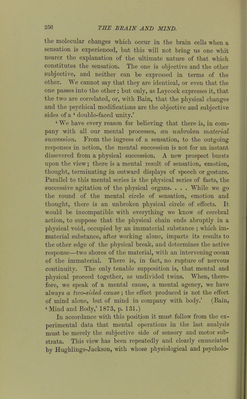the molecular changes which occur in the brain cells when a sensation is experienced, but this will not bring us one whit nearer the explanation of the ultimate nature of that which constitutes the sensation. The one is objective and the other subjective, and neither can be expressed in terms of the other. We cannot say that they are identical, or even that the one passes into the other; but only, as Laycock expresses it, that the two are correlated, or, with Bain, that the physical changes and the psychical modifications are the objective and subjective sides of a ' double-faced unity.' ' We have every reason for believing that there is, in com- pany with all our mental processes, an unbroJcen material succession. From the ingress of a sensation, to the outgoing responses in action, the mental succession is not for an instant dissevered from a physical succession. A new prospect bursts upon the view; there is a mental result of sensation, emotion, thought, terminating in outward displays of speech or gesture. Parallel to this mental series is the physical series of facts, the successive agitation of the physical organs. . . . While we go the round of the mental circle of sensation, emotion and thought, there is an unbroken physical circle of effects. It would be incompatible with everything we know of cerebral action, to suppose that the physical chain ends abruptly in a physical void, occupied by an immaterial substance ; which im- material substance, after working alone, imparts its results to the other edge of the physical break, and determines the active response—two shores of the material, with an intervening ocean of the immaterial. There is, in fact, no rupture of nervous continuity. The only tenable supposition is, that mental and physical proceed together, as undivided twins. Wlien, there- fore, we speak of a mental cause, a mental agency, we have always a two-sided cause ; the effect produced is not the effect of mind alone, but of mind in company with body.' (Bain, 'Mind and Body,' 1873, p. 131.) In accordance with this position it must follow from the ex- perimental data that mental operations in the last analysis must be merely the subjective side of sensory and motor sub- strata. This view has been repeatedly and clearly enunciated by Hughlings-Jackson, with whose physiological and psycholo-