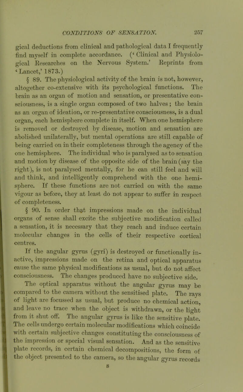 gical deductions from clinical and pathological data I frequently find myself in complete accordance. (' Clinical and Physiolo- gical Eesearches on the Nervous System.' Eeprints from * Lancet,' 1873.) § 89. The physiological activity of the brain is not, however, altogether co-extensive with its psychological functions. The brain as an organ of motion and sensation, or presentative con- sciousness, is a single organ composed of two halves ; the brain as an organ of ideation, or re-presentative consciousness, is a dual organ, each hemisphere complete in itself. When one hemisphere is removed or destroyed by disease, motion and sensation are abolished imilaterally, but mental operations are still capable of being carried on in their completeness through the agency of the one hemisphere. The individual who is paralysed as to sensation and motion by disease of the opposite side of the brain (say the right), is not paralysed mentally, for he can still feel and will and think, and intelligently comprehend with the one hemi- sphere. If these functions are not carried on with the same vigour as before, they at least do not appear to suffer in respect of completeness. § 90. In order that impressions made on the individual organs of sense shall excite the subjective modification called a sensation, it is necessary that they reach and induce certain molecular changes in the cells of their respective cortical centres. If the angular gyrus (gyri) is destroyed or functionally in- active, impressions made on the retina and optical apparatus cause the same physical modifications as usual, but do not affect consciousness. The changes produced have no subjective side. Tlie optical apparatus witliout the angular gyrus may be compared to the camera without the sensitised plate. The rays of light are focussed as usual, but produce no chemical action, and leave no trace when the object is withdrawn, or the light from it shut off. The angular gyrus is like the sensitive plate. The cells undergo certain molecular modifications which coincide with certain subjective clianges constituting the consciousness of the impression or special visual sensation. And as the sensitive plate records, in certain chemical decompositions, the form of the object presented to the camera, so the angular gyrus records S