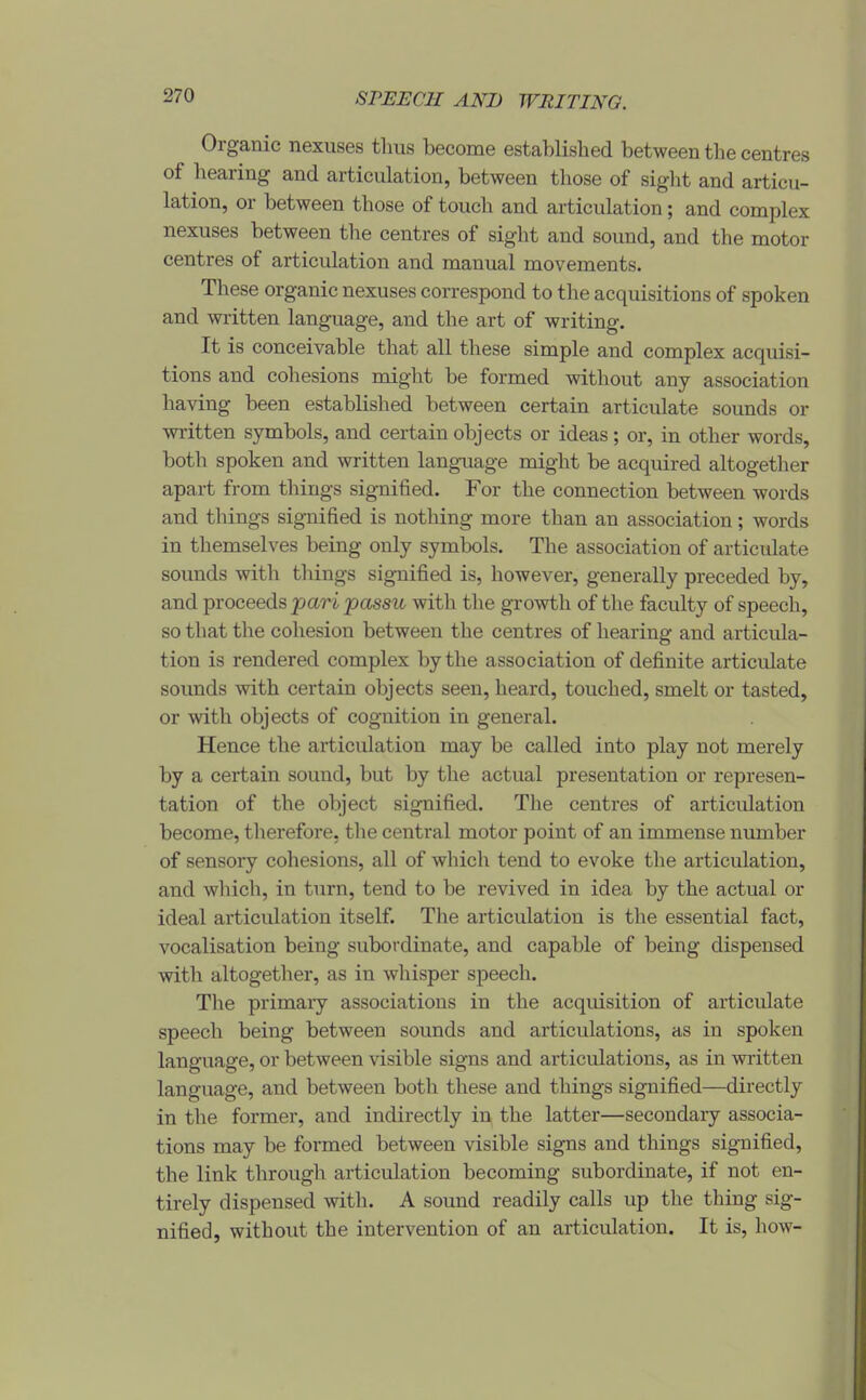 SPEECH AND WRITING. Organic nexuses thus become established between the centres of liearing and articulation, between those of sight and articu- lation, or between those of touch and articulation; and complex nexuses between the centres of sight and sound, and the motor centres of articidation and manual movements. These organic nexuses correspond to the acquisitions of spoken and written language, and the art of writing. It is conceivable that all these simple and complex acquisi- tions and cohesions miglit be formed without any association having been established between certain articulate sounds or written symbols, and certain objects or ideas; or, in other words, both spoken and written language might be acquired altogether apart from things signified. For the connection between words and things signified is nothing more than an association; words in themselves being only symbols. The association of articulate sounds witli things signified is, however, generally preceded by, and proceeds jpari passu with the gi-owth of the faculty of speech, so that the cohesion between the centres of hearing and articula- tion is rendered complex by the association of definite articulate sounds with certain objects seen, heard, touched, smelt or tasted, or with objects of cognition in general. Hence the articulation may be called into play not merely by a certain sound, but by the actual presentation or represen- tation of the object signified. The centres of articulation become, therefore, the central motor point of an immense number of sensoiy cohesions, all of which tend to evoke the articulation, and which, in turn, tend to be revived in idea by the actual or ideal articulation itself. The articulation is the essential fact, vocalisation being subordinate, and capable of being dispensed with altogether, as in whisper speech. The primaiy associations in the acqiusition of articulate speech being between sounds and articulations, as in spoken language, or between visible signs and articulations, as in written language, and between both these and things signified—directly in the former, and indirectly in the latter—secondary associa- tions may be formed between visible signs and things signified, the link through articulation becoming subordinate, if not en- tirely dispensed with. A sound readily calls up the thing sig- nified, without the intervention of an articulation. It is, how-