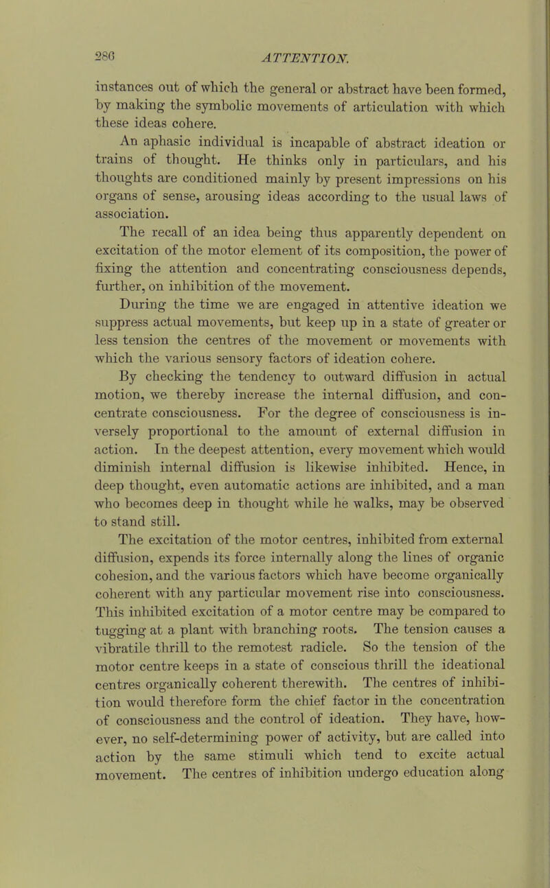 iti stances out of winch the general or abstract have been formed, by making the symbolic movements of articulation with which these ideas cohere. An aphasic individual is incapable of abstract ideation or trains of thought. He thinks only in particulars, and his thoughts are conditioned mainly by present impressions on his organs of sense, arousing ideas according to the usual laws of association. The recall of an idea being thus apparently dependent on excitation of the motor element of its composition, the power of fixing the attention and concentrating consciousness depends, further, on inhibition of the movement. During the time we are engaged in attentive ideation we suppress actual movements, but keep up in a state of greater or less tension the centres of the movement or movements with which the various sensory factors of ideation cohere. By checking the tendency to outward diffusion in actual motion, we thereby increase the internal diffusion, and con- centrate consciousness. For the degree of consciousness is in- versely proportional to the amount of external diffusion in action. In the deepest attention, every movement which would diminish internal diffusion is likewise inhibited. Hence, in deep thought, even automatic actions are inhibited, and a man who becomes deep in thought while he walks, may be observed to stand still. The excitation of the motor centres, inhibited from external diffusion, expends its force internally along the lines of organic cohesion, and the various factors which have become organically coherent with any particular movement rise into consciousness. This inhibited excitation of a motor centre may be compared to tugging at a plant with branching roots. The tension causes a vibratile tlirill to the remotest radicle. So the tension of the motor centre keeps in a state of conscious thrill the ideational centres organically coherent therewith. The centres of inhibi- tion would therefore form the chief factor in the concentration of consciousness and the control of ideation. They have, how- ever, no self-determining power of activity, but are called into action by the same stimuli which tend to excite actual movement. The centres of inhibition undergo education along