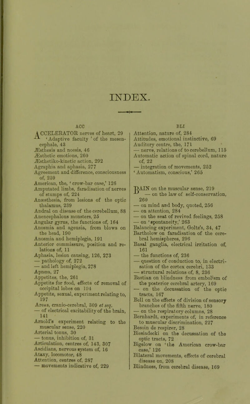 INDEX. ACC A CCELERATOR nerves of heart, 29 ' Adaptive faculty ' of the mesen- cephale, 43 ^sthesis and noesis, 46 ^Esthetic emotions, 260 ^sthetiko-kinetic action, 292 Agraphia and aphasia, 277 Agreement and difference, consciousness of, 259 American, the, ' crow-har case,' 126 Amputated limbs, faradisation of nerves of stumps of, 224 Anaesthesia, from lesions of the optic thalamus, 239 Andral on disease of the cerebellum, 88 Anencephalous monsters, 25 Angular gyrus, the functions of, 164 Anosmia and ageusia, from blows on the head, 190 Anosmia and hemiplegia, 191 Anterior commissure, position and re- lations of, 11 Aphasia, lesion causing, 126, 273 — pathology of, 272 — and left hemiplegia, 278 Apnoea, 27 Appetites, the, 261 Appetite for food, effects of removal of occipital lobes on 194 Appetite, sexual, experiment relating to, 197 Areas, cranio-cerebral, 309 et seq. — of electrical excitability of the brain, 141 Arnold's experiment relating to the muscular sense, 220 Arterial tonus, 30 — tonus, inhibition of, 31 Articulation, centres of, 143, 307 Ascidians, nervous system of, 16 Ataxy, locomotor, 48 Attention, centres of, 287 — movements indicative of, 229 BLI Attention, nature of, 284 Attitudes, emotional instinctive, 69 Auditory centre, the, 171 — nerve, relations of to cerebellum, 115 Automatic action of spinal cord, nature of, 22 — integration of movements, 252 ' Automatism, conscious,' 265 DAIN on the muscular sense, 219 — on the law of self-conservation, 260 — on mind and body, quoted, 256 — on attention, 284 — on the seat of revived feelings, 258 — on ' spontaneity,' 263 Balancing experiment, Goltz's, 34, 47 Bartholow on faradisation of the cere- bral hemispheres, 296 Basal ganglia, electrical irritation of, 161 — the functions of, 236 — question of conduction to, in electri- sation of the cortex cerebri, 133 — structural relations of, 8, 236 Bastian on blindness from embob'sm of the posterior cerebral artery, 169 — on the decussation of the optic tracts, 167 Bell on the effects of division of sensory branches of the fifth nerve, 180 — on the respiratory columns, 28 Bernhardt, experiments of, in reference to muscular discrimination, 227 Besoin de respirer, 28 Biesiadecki on the decussation of the optic tracts, 72 Bigelow on 'the American crow-bar case,' 126 Bilateral movements, effects of cerebral disease on, 208 Blindness, from cerebral disease, 169