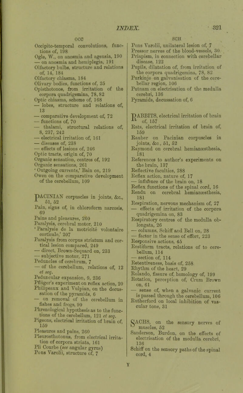 oco Occipito-tempoml convolutions, func- tions of, 198 Ogle, W., on anosmia and ageusia, 190 — on anosmia and hemiplegia, 191 Olfactory bulbs, structure and relations of, 14, 184 Olfactory cliiasma, 184 Olivary bodies, functions of, 25 Opisthotonos, from irritation of the corpora quadrigemina, 78,82 Optic chiasma, scheme of, 168 — lobes, sti'ucture and relations of, 13 — comparative development of, 72 — functions of, 70 — thalami, structural relations of, 8, 237, 242 — electrical irritation of, 161 — diseases of, 238 — effects of lesions of, 246 Optic tracts, origin of, 70 Organic sensation, centres of, 192 Organic sensations, 261 ' Outgoing currents,' Bain on, 219 Owen on the comparative development of the cerebellum, 109 PACINIAN corpuscles in joints, &c., ^ 51, 52 Pain, signs of, in chloroform narcosis, 69 Pains and pleasures, 260 Paralysis, cerebral motor, 210 ' Paralysie do la motricite volontaire corticale,' 207 Paralysis from corpus striatum and cor- tical lesion compared, 249 — direct, Brown-Sequard on, 233 — subjective motor, 271 Peduncles of cerebrum, 7 — of the cerebellum, relations of, 12 et seq. Peduncular expansion, 9, 236 Pfliiger's experiment on reflex action, 20 Philipeaux and Vulpian, on the decus- sation of the pyramids, 6 — on removal of tlie cerebellum in fishes and frogs, 90 Phrenological liypothesis as to the func- tions of the cerebellum, 121 et scq. Pigeons, electrical irritation of brain of, 159 Pleasures and pains, 260 Pleurosthotonus, from electrical irrita- tion of corpora striata, 161 Pli Courbe (ace angular gyrus) Pons Varolii, structure of, 7 SCH Pons Varolii, unilateral lesion of, 7 Pressor nerves of the blood-vessols, 30 Priapism, in connection with cerebellar disease, 122 Pupils, dilatation of, from irritation of the corpora quadrigemina, 78, 82 Purkinjo on galvanisation of the cere- bellar region, 106 Putnam on electrisation of the medulla cerebri, 136 Pyramids, decussation of, 6 DABBITS, electrical irritation of brain of, 157 Eats, electrical irritation of brain of, 159 Kauber on Pacinian corpuscles in joints, &c., 61, 52 Raymond on cerebral hemiansesthesia, 181 Eeferences to author's experiments on the brain, 137 Reflective faculties, 288 Reflex action, nature of, 17 — infltfenco of the brain on, 18 Reflex functions of the spinal cord, 16 Rendu on cerebral hemiansesthesia, 181 Respiration, nervous mechanism of, 27 — effects of irritation of the corpora quadrigemina on, 83 Respiratory centres of the medulla ob- longata, 26 — columns, Schiff and Bell on, 28 — factor in the sense of effort, 223 Responsive actions, 45 Restiform tracts, relations of to cere- bellum, 114 — section of, 114 Retentiveness, basis of, 258 Rhythm of the heart, 29 Rolando, fissure of, homology of, 199 Rotation, perception of. Cram Brown on, 61 — sense of, when a galvanic current is passed through the cerebellum, 106 Rutherford on local inhibition of vas- cular tone, 31 OACHS, on the sensory nerves of muscles, 52 Sanderson, Burdon, on the effects of electrisation of the medulla cerebri, 136 Schiff on the sensory paths of the spinal cord, 4 Y