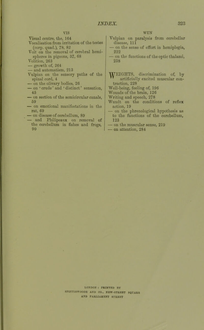 VIS Visual centre, the, 164 Vocalisation from irritation of the testes (corp. quad.), 78, 82 Voit on the removal of cerebral hemi- spheres in pigeons, 37, 68 Volition, 263 — growth of, 26't — and automatism, 213 Vulpian on the sensory paths of the spinal conl, 4 — on the olivary bodies, 26 — on ' crude' and ' distinct' sensation, 45 — on section of the semicircular canals, 59 — on emotional manifestations in the rat, 69 — on disease of cerebellum, 89 — and Philipeaux on removal of the cerebellum in fishes and frogs, 90 WON Vulpian on paralysis from cerebellar disease. 111 — on the sense of effort in hemiplegia, 222 — on the functions of the optic thalami, 238 WEIGHTS, discrimination of, by artificially excited muscular con- traction, 228 Well-being, feeling of, 196 Wounds of the brain, 126 Writing and speech, 278 Wundt on the conditions of reflex action, 19 — on the phrenological hypothesis as to the functions of the cerebellum, 123 — on the muscular sense, 219 — on attention, 284 LOSDOJC : PBIMTRD HT 8POTTI8WOODB AND CO., HKW-STIIBRT SQUABB A:^D PAaLIAVEST STUBET