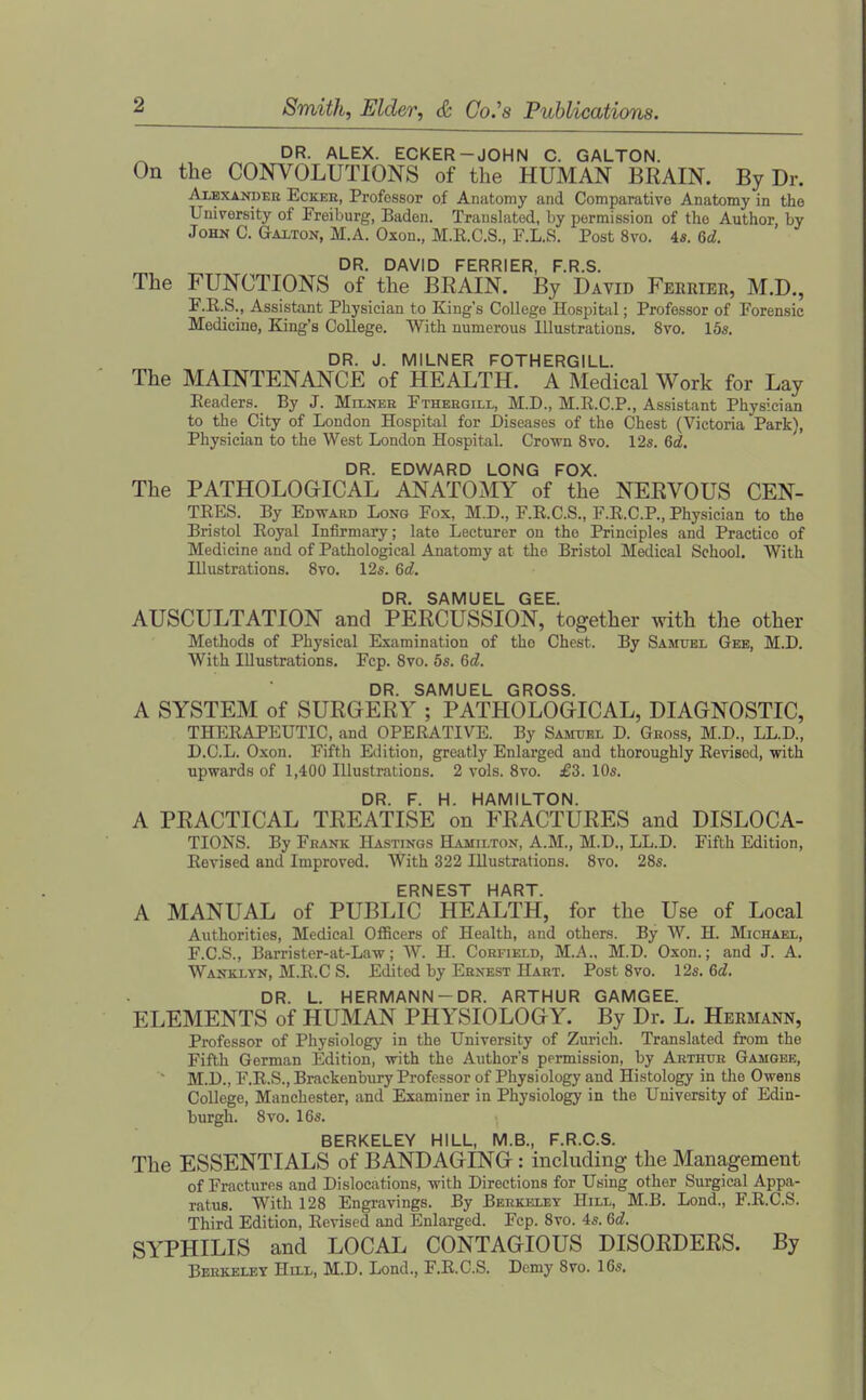 DR. ALEX. ECKER-JOHN C. GALTON. On the CONVOLUTIONS of the HUMAN BRAIN. By Dr. AiBXANDEK EcKER, Profossor of Aiuitomy and Comparative Anatomy in the University of Freiburg, Baden. Translated, by permission of the Author, by John C. Galton, M.A. Oxon., M.E.C.S., F.L.S. Post 8vo. 4«. Qd. DR. DAVID FERRIER, F.R.S. The FUNCTIONS of the BRAIN. By David Ferribr, M.D., F.E.S., Assistant Physician to King's College Hospitiil; Professor of Forensic Medicine, King's College. With numerous Illustrations. 8vo. 15s. DR. J. MILNER FOTHERGILL. The MAINTENANCE of HEALTH. A Medical Work for Lay Eeaders. By J. MrLNER Ftheegili,, M.D., M.R.C.P., Assistant Physician to the City of London Hospital for Diseases of the Chest (Victoria Park), Physician to the West London Hospital. Crovn 8vo. 12s. &d. DR. EDWARD LONG FOX. The PATHOLOGICAL ANATOMY of the NERVOUS CEN- TEES. By Edward Long Fox, M.D., F.R.C.S., F.E.C.P., Physician to the Bristol Royal Infirmary; late Lecturer on the Principles and Practice of Medicine and of Pathological Anatomy at the Bristol Medical School. With Illustrations. Svo. 12s. Qd. DR. SAMUEL GEE. AUSCULTATION and PERCUSSION, together with the other Methods of Physical Examination of the Chest. By Samuel Gee, M.D. With Illustrations. Fcp. Svo. 5s. Qd. DR. SAMUEL GROSS. A SYSTEM of SURGERY ; PATHOLOGICAL, DIAGNOSTIC, THEEAPEUTIC, and OPERATIVE. By Samtjel D. Gross, M.D., LL.D., D.C.L. Oxon. Fifth Edition, greatly Enlarged and thoroughly Revised, with upwards of 1,400 Illustrations. 2 vols. Svo. £3. 10s. DR. F. H. HAMILTON. A PRACTICAL TREATISE on FRACTURES and DISLOCA- TIONS. By Frank Hastings Hamilton, A.M., M.D., LL.D. Fifth Edition, Revised and Improved. With 322 Illustrations. Svo. 28s. ERNEST HART. A MANUAL of PUBLIC HEALTH, for the Use of Local Authorities, Medical Officers of Health, and others. By W. H. Michael, F.C.S., Barrister-at-Law; W. H. Corfield, M.A., M.D. Oxon.; and J. A. Wanklyn, M.R.C S. Edited by Ernest Hart. Post Svo. \2s.Qd. DR. L. HERMANN-DR. ARTHUR GAMGEE. ELEMENTS of HUMAN PHYSIOLOGY. By Dr. L. Hermann, Professor of Physiology in the University of Zurich. Translated from the Fifth German Edition, with the Author's permission, by Arthur Gamgee, ~ M.D., F.R.S., Bracken'oury Professor of Physiology and Histology in the Owens College, Manchester, and Examiner in Physiology in the University of Edin- burgh. Svo. 16s. BERKELEY HILL, M.B., F.R.C.S. The ESSENTIALS of BANDAGING: including the Management of Fractures and Dislocations, with Directions for Using other Surgical Appa- ratus. With 128 Engravings. By Berkeley Hill, M.B. Lond., F.R.C.S. Third Edition, Revised and Enlarged. Fcp. Svo. 4s. Qd. SYPHILIS and LOCAL CONTAGIOUS DISORDERS. By Berkeley Hill, M.D. Lond., F.R.C.S. Demy Svo. 16s.