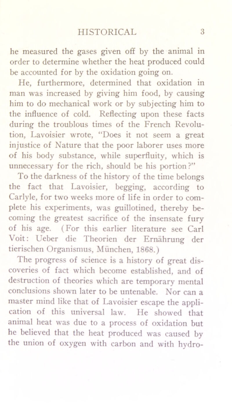 he measured the gases given off by the animal in order to determine whether the heat produced could be accounted for by the oxidation going on. He, furthermore, determined that oxidation in man was increased by giving him food, by causing him to do mechanical work or by subjecting him to the influence of cold. Reflecting upon these facts during the troublous times of the French Revolu- tion, Lavoisier wrote, “Does it not seem a great injustice of Nature that the poor laborer uses more of his body substance, while superfluity, which is unnecessary for the rich, should be his portion?” To the darkness of the history of the time belongs the fact that Lavoisier, begging, according to Carlyle, for two weeks more of life in order to com- plete his experiments, was guillotined, thereby be- coming the greatest sacrifice of the insensate fury of his age. (For this earlier literature see Carl Voit: Ueber die Theorien der Ernahrung der tierischen Organismus, Miinchen, 1868.) The progress of science is a history of great dis- coveries of fact which become established, and of destruction of theories which are temporary mental conclusions shown later to be untenable. Nor can a master mind like that of Lavoisier escape the appli- cation of this universal law. He showed that animal heat was due to a process of oxidation but he believed that the heat produced was caused by the union of oxygen with carbon and with hydro-