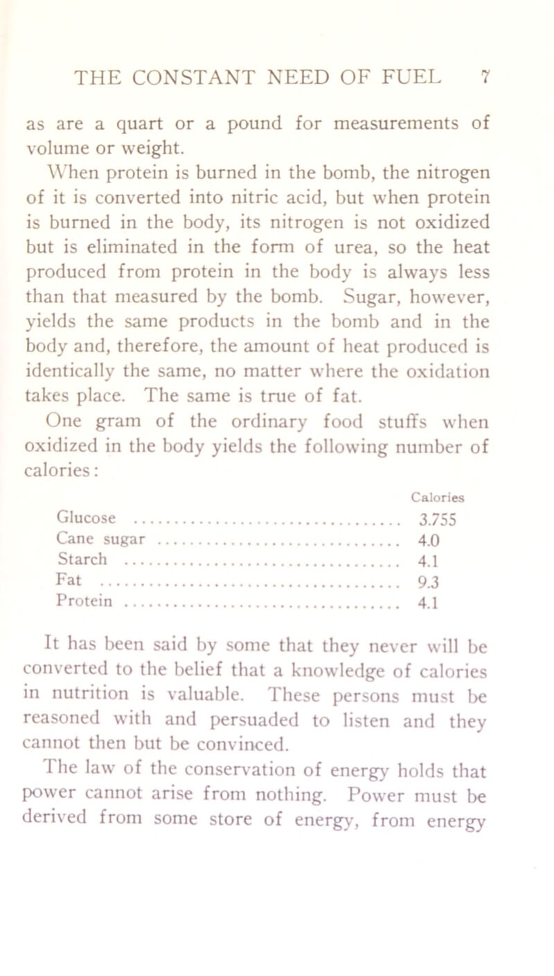 as are a quart or a pound for measurements of volume or weight. When protein is burned in the bomb, the nitrogen of it is converted into nitric acid, but when protein is burned in the body, its nitrogen is not oxidized but is eliminated in the form of urea, so the heat produced from protein in the body is always less than that measured by the bomb. Sugar, however, yields the same products in the bomb and in the body and, therefore, the amount of heat produced is identically the same, no matter where the oxidation takes place. The same is true of fat. One gram of the ordinary food stuffs when oxidized in the body yields the following number of calories : Calories Glucose 3755 Cane sugar 4.0 Starch 4.1 Fat 9.3 Protein 4.1 It has been said by some that they never will be converted to the belief that a knowledge of calories in nutrition is valuable. These persons must be reasoned with and persuaded to listen and they cannot then but be convinced. The law of the conservation of energy holds that power cannot arise from nothing. Power must be derived from some store of energy, from energy