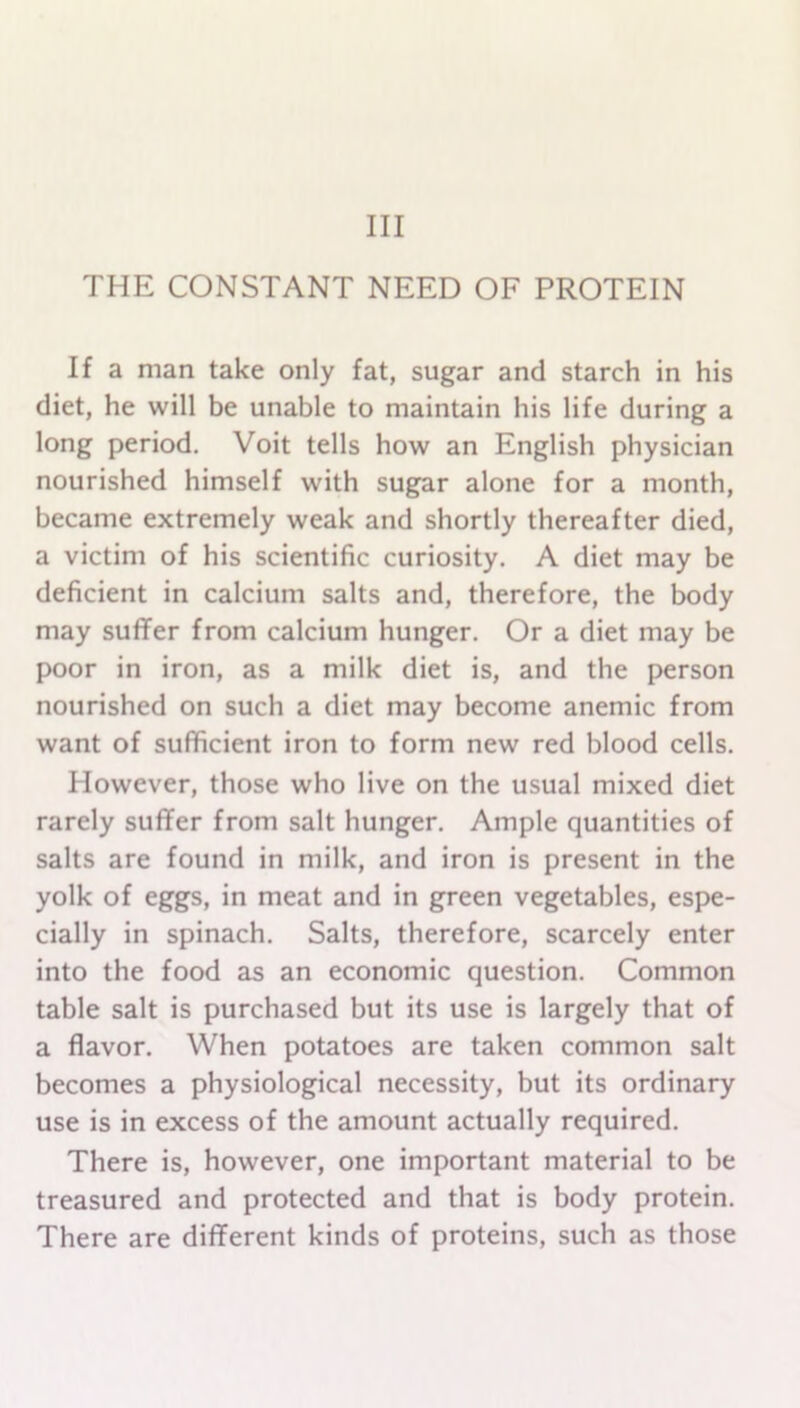 Ill THE CONSTANT NEED OF PROTEIN If a man take only fat, sugar and starch in his diet, he will be unable to maintain his life during a long period. Voit tells how an English physician nourished himself with sugar alone for a month, became extremely weak and shortly thereafter died, a victim of his scientific curiosity. A diet may be deficient in calcium salts and, therefore, the body may suffer from calcium hunger. Or a diet may be poor in iron, as a milk diet is, and the person nourished on such a diet may become anemic from want of sufficient iron to form new red blood cells. However, those who live on the usual mixed diet rarely suffer from salt hunger. Ample quantities of salts are found in milk, and iron is present in the yolk of eggs, in meat and in green vegetables, espe- cially in spinach. Salts, therefore, scarcely enter into the food as an economic question. Common table salt is purchased but its use is largely that of a flavor. When potatoes are taken common salt becomes a physiological necessity, but its ordinary use is in excess of the amount actually required. There is, however, one important material to be treasured and protected and that is body protein. There are different kinds of proteins, such as those