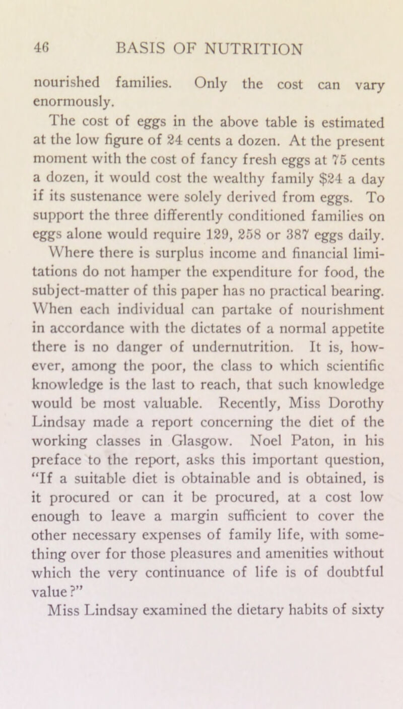 nourished families. Only the cost can vary enormously. The cost of eggs in the above table is estimated at the low figure of 24 cents a dozen. At the present moment with the cost of fancy fresh eggs at 75 cents a dozen, it would cost the wealthy family $24 a day if its sustenance were solely derived from eggs. To support the three differently conditioned families on eggs alone would require 129, 258 or 387 eggs daily. Where there is surplus income and financial limi- tations do not hamper the expenditure for food, the subject-matter of this paper has no practical bearing. When each individual can partake of nourishment in accordance with the dictates of a normal appetite there is no danger of undernutrition. It is, how- ever, among the poor, the class to which scientific knowledge is the last to reach, that such knowledge would be most valuable. Recently, Miss Dorothy Lindsay made a report concerning the diet of the working classes in Glasgow. Noel Paton, in his preface to the report, asks this important question, “If a suitable diet is obtainable and is obtained, is it procured or can it be procured, at a cost low enough to leave a margin sufficient to cover the other necessary expenses of family life, with some- thing over for those pleasures and amenities without which the very continuance of life is of doubtful value ?” Miss Lindsay examined the dietary habits of sixty