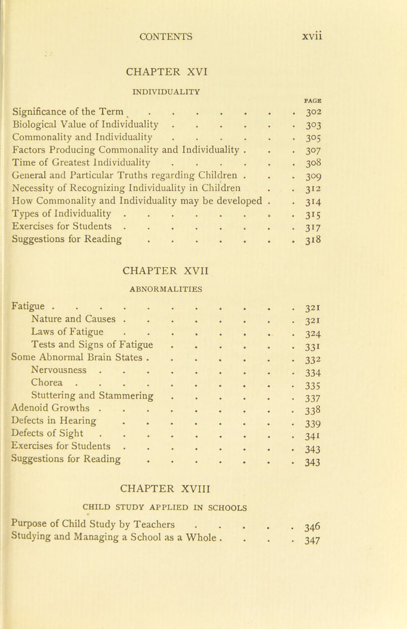 CHAPTER XVI INDIVIDUALITY Significance of the Term Biological Value of Individuality .... Commonality and Individuality .... Factors Producing Commonality and Individuality . Time of Greatest Individuality .... General and Particular Truths regarding Children . Necessity of Recognizing Individuality in Children How Commonality and Individuality may be developed Types of Individuality Exercises for Students ...... Suggestions for Reading PAGE 302 303 305 307 308 309 312 314 315 317 318 CHAPTER XVII ABNORMALITIES Fatigue Nature and Causes Laws of Fatigue ...... Tests and Signs of Fatigue . . . . Some Abnormal Brain States Nervousness Chorea Stuttering and Stammering .... Adenoid Growths Defects in Hearing Defects of Sight Exercises for Students Suggestions for Reading CHAPTER XVIII CHILD STUDY APPLIED IN SCHOOLS Purpose of Child Study by Teachers Studying and Managing a School as a Whole . 321 321 324 331 332 334 335 337 338 339 34i 343 343 346 347