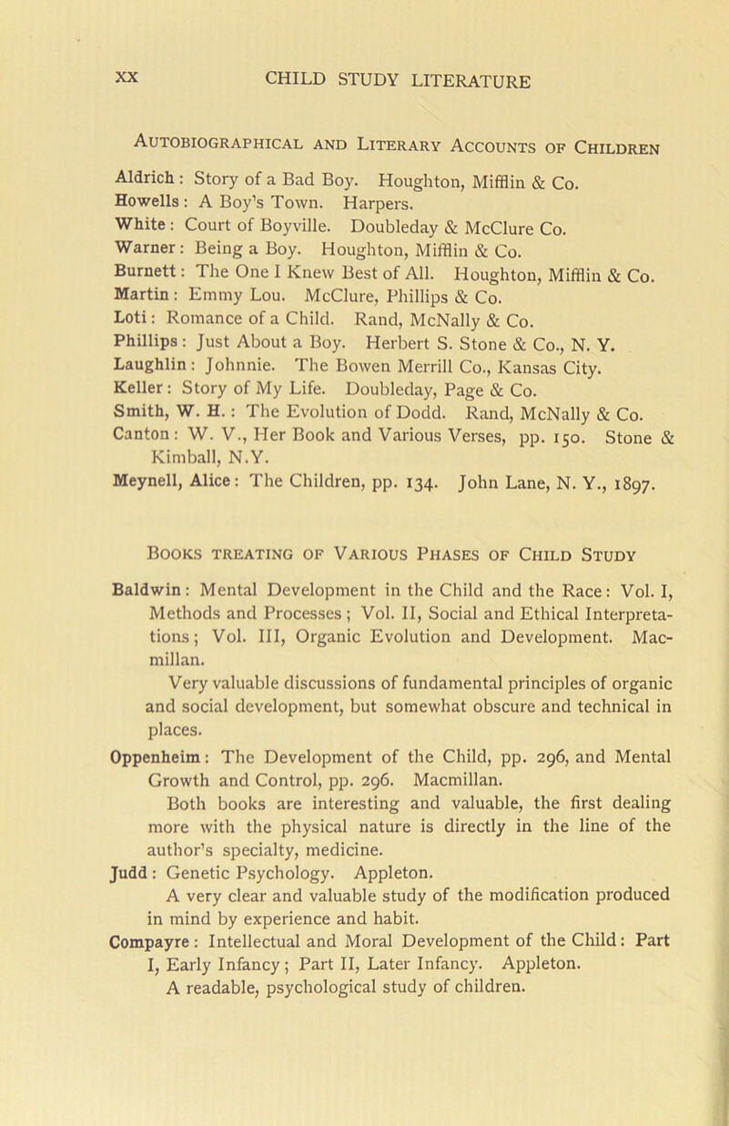 Autobiographical and Literary Accounts of Children Aldrich : Story of a Bad Boy. Houghton, Mifflin & Co. Howells: A Boy’s Town. Harpers. White : Court of Boyville. Doubleday & McClure Co. Warner: Being a Boy. Houghton, Mifflin & Co. Burnett: The One I Knew Best of All. Houghton, Mifflin & Co. Martin : Emmy Lou. McClure, Phillips & Co. Loti: Romance of a Child. Rand, McNally & Co. Phillips : Just About a Boy. Herbert S. Stone & Co., N. Y. Laughlin: Johnnie. The Bowen Merrill Co., Kansas City. Keller: Story of My Life. Doubleday, Page & Co. Smith, W. H.: The Evolution of Dodd. Rand, McNally & Co. Canton: W. V., Her Book and Various Verses, pp. 150. Stone & Kimball, N.Y. Meynell, Alice: The Children, pp. 134. John Lane, N. Y., 1897. Books treating of Various Phases of Child Study Baldwin: Mental Development in the Child and the Race: Vol. I, Methods and Processes ; Vol. II, Social and Ethical Interpreta- tions ; Vol. Ill, Organic Evolution and Development. Mac- millan. Very valuable discussions of fundamental principles of organic and social development, but somewhat obscure and technical in places. Oppenheim: The Development of the Child, pp. 296, and Mental Growth and Control, pp. 296. Macmillan. Both books are interesting and valuable, the first dealing more with the physical nature is directly in the line of the author’s specialty, medicine. Judd : Genetic Psychology. Appleton. A very clear and valuable study of the modification produced in mind by experience and habit. Compayre: Intellectual and Moral Development of the Child: Part I, Early Infancy; Part II, Later Infancy. Appleton. A readable, psychological study of children.