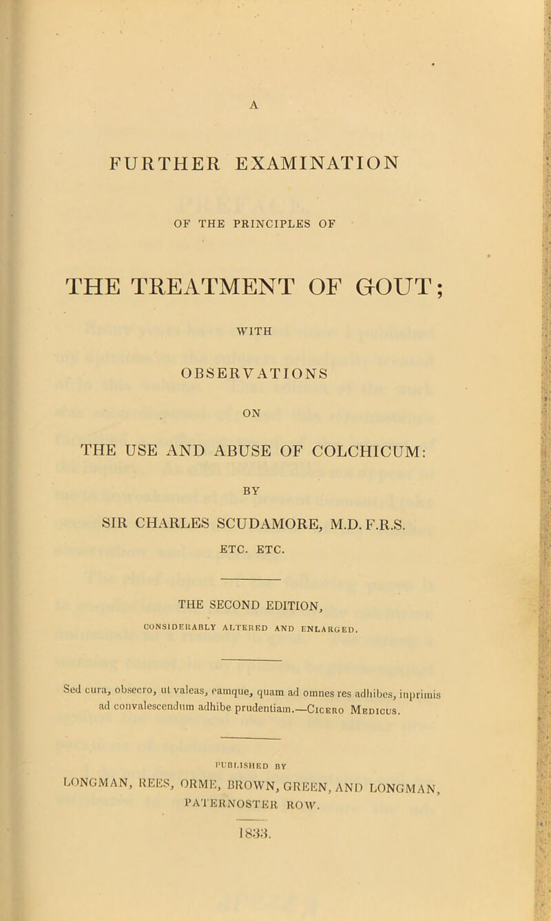 FURTHER EXAMINATION OF THE PRINCIPLES OF THE TREATMENT OF GOVT; WITH OBSERVATIONS ON THE USE AND ABUSE OF COLCHICUM: BY SIR CHARLES SCUDAMORE, M.D.F.R.S. ETC. ETC. THE SECOND EDITION, CONSIDEIIABLY AI,TEI!F.D AND ENLARGED. Sod cura, obsecio, ut valeas, ramque, quam ad omnes res adliibes, inpriinis ad coiivalescendum adhibe prudentiam.—Cicero Medicus. PlIBf.ISHED BY LONGMAN, REES, ORME, BROWN, GREEN, AND LONGMAN, PATERNOSTER ROW. 1833.