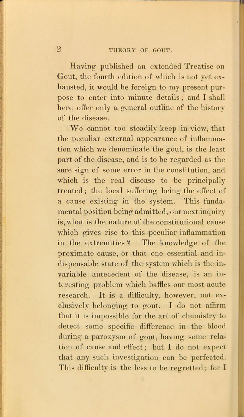 Having published an extended Treatise on Gout, the fourth edition of which is not yet ex- hausted, it would be foreign to my present pur- pose to enter into minute details; and I shall here offer only a general outline of the history of the disease. We cannot too steadily keep in view, that the peculiar external appearance of inflamma- tion which we denominate the gout, is the least part of the disease, and is to be regarded as the sure sign of some error in the constitution, and which is the real disease to be principally treated; the local suffering being the effect of a cause existing in the system. This funda- mental position being admitted, our next inquiry is, what is the nature of the constitutional cause which gives rise to this peculiar inflammation in the extremities ? The knowledge of the proximate cause, or that one essential and in- dispensable state of the system which is the in- variable antecedent of the disease, is an in- teresting problem which baffles our most acute research. It is a difficulty, however, not ex- clusively belonging to gout. I do not affirm that it is impossible for the art of chemistry to detect some specific difference in the blood during a paroxysm of gout, having some rela- tion of cause and eftect; but I do not expect that any such investigation can be perfected. This difficulty is the less to be regretted; for I