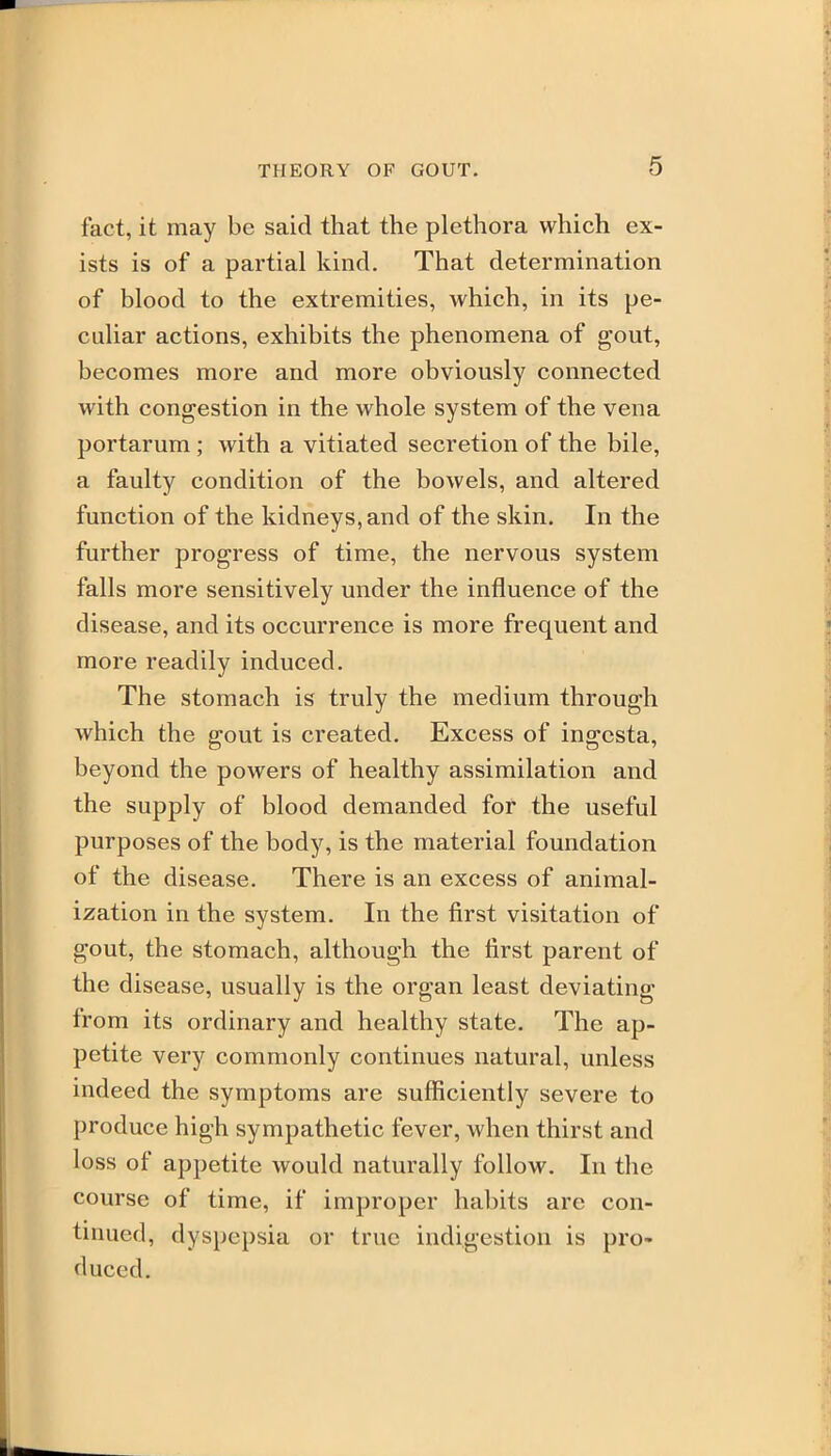 fact, it may be said that the plethora which ex- ists is of a partial kind. That determination of blood to the extremities, which, in its pe- culiar actions, exhibits the phenomena of gout, becomes more and more obviously connected with congestion in the whole system of the vena portarum ; with a vitiated secretion of the bile, a faulty condition of the bowels, and altered function of the kidneys, and of the skin. In the further progress of time, the nervous system falls more sensitively under the influence of the disease, and its occurrence is more frequent and more readily induced. The stomach is truly the medium through which the gout is created. Excess of ingcsta, beyond the powers of healthy assimilation and the supply of blood demanded for the useful purposes of the body, is the material foundation of the disease. There is an excess of animal- ization in the system. In the first visitation of gout, the stomach, although the first parent of the disease, usually is the organ least deviating from its ordinary and healthy state. The ap- petite very commonly continues natural, unless indeed the symptoms are sufficiently severe to produce high sympathetic fever, when thirst and loss of appetite would naturally follow. In the course of time, if improper habits are con- tinued, dyspepsia or true indigestion is pro- duced.