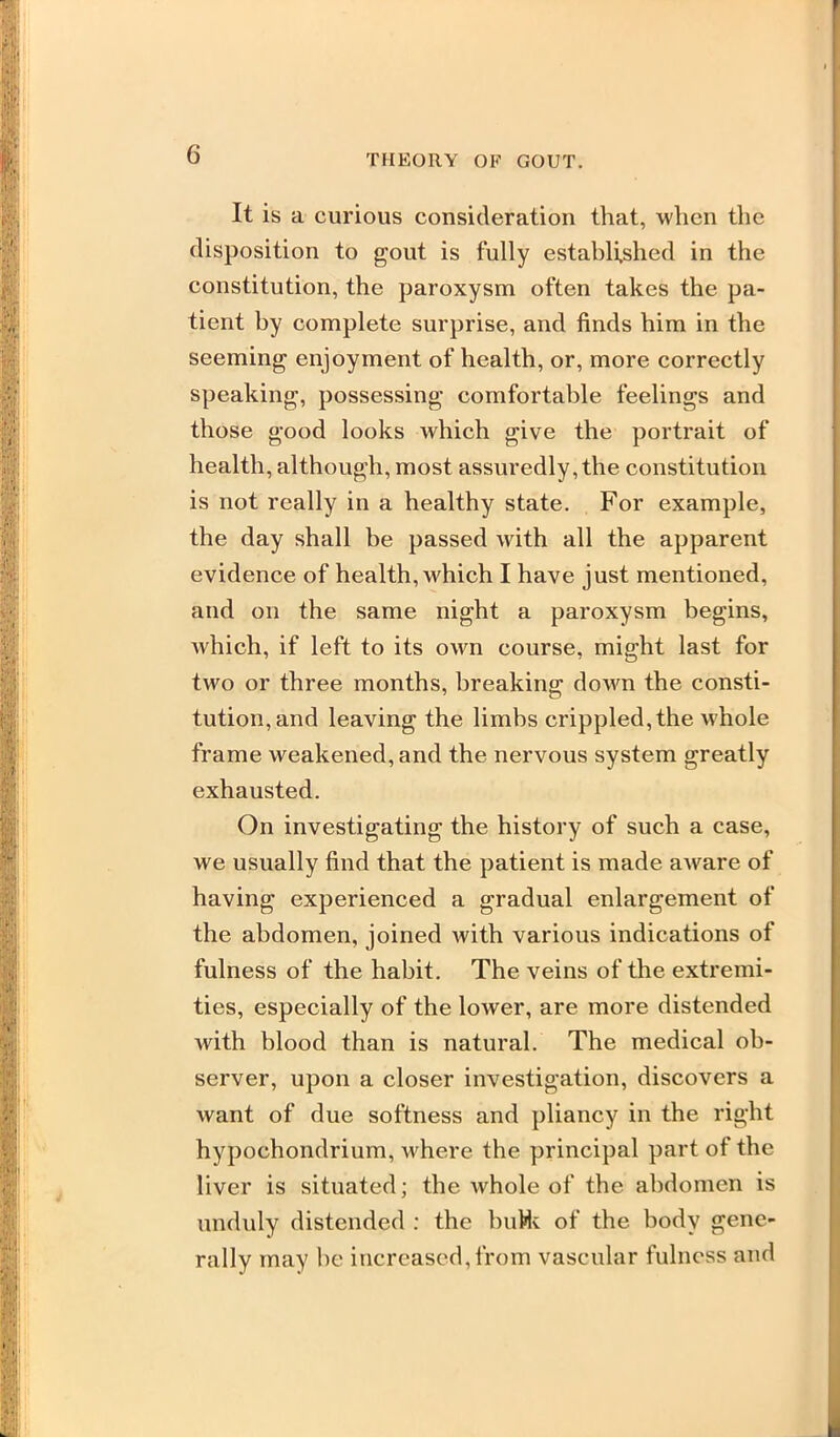 It is a curious consideration that, when the disposition to gout is fully established in the constitution, the paroxysm often takes the pa- tient by complete surprise, and finds him in the seeming enjoyment of health, or, more correctly speaking, possessing comfortable feelings and those good looks which give the portrait of health, although, most assuredly, the constitution is not really in a healthy state. For example, the day shall be passed with all the apparent evidence of health, which I have just mentioned, and on the same night a paroxysm begins, which, if left to its own course, might last for two or three months, breaking down the consti- tution, and leaving the limbs crippled, the whole frame weakened, and the nervous system greatly exhausted. On investigating the history of such a case, we usually find that the patient is made aware of having experienced a gradual enlargement of the abdomen, joined with various indications of fulness of the habit. The veins of the extremi- ties, especially of the lower, are more distended with blood than is natural. The medical ob- server, upon a closer investigation, discovers a want of due softness and pliancy in the right hypochondrium, where the principal part of the liver is situated; the whole of the abdomen is unduly distended : the buHv of the body gene- rally may be increased, from vascular fulness and