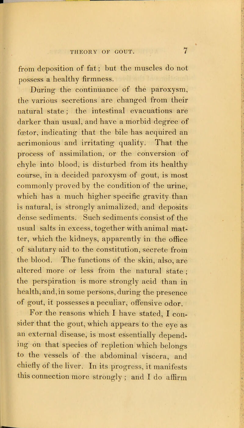 from deposition of fat; but the muscles do not possess a healthy firmness. During the continuance of the paroxysm, the various secretions are changed from their natural state; the intestinal evacuations are darker than usual, and have a morbid degree of foetor, indicating that the bile has acquired an acrimonious and irritating quality. That the process of assimilation, or the conversion of chyle into blood, is disturbed from its healthy course, in a decided paroxysm of gout, is most commonly proved by the condition of the urine, which has a much higher specific gravity than is natural, is strongly animalized, and deposits dense sediments. Such sediments consist of the usual salts in excess, together with animal mat- ter, which the kidneys, apparently in the office of salutary aid to the constitution, secrete from the blood. The functions of the skin, also, are altered more or less from the natural state ; the perspiration is more strongly acid than in health, and, in some persons, during the presence of gout, it possesses a peculiar, offensive odor. For the reasons which I have stated, I con- sider that the gout, which appears to the eye as an external disease, is most essentially depend- ing on that species of repletion which belongs to the vessels of the abdominal viscera, and chiefly of the liver. In its progress, it manifests this connection more strongly ; and I do affirm