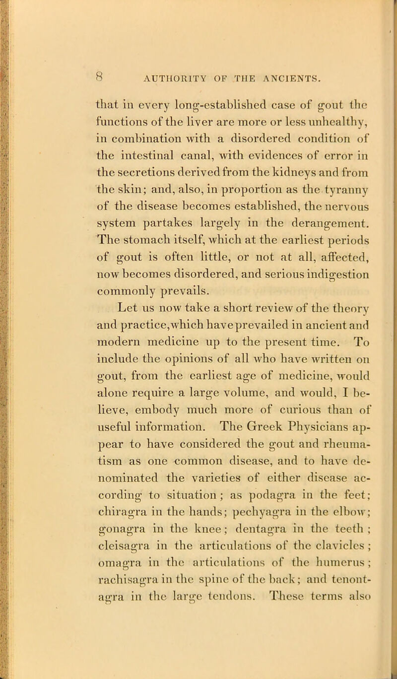 that in every long-established case of gout the functions of the liver are more or less unhealthy, in combination with a disordered condition of the intestinal canal, with evidences of error in the secretions derived from the kidneys and from the skin; and, also, in proportion as the tyranny of the disease becomes established, the nervous system partakes largely in the derangement. The stomach itself, which at the earliest periods of gout is often little, or not at all, affected, now becomes disordered, and serious indis:estion commonly prevails. Let us now take a short review of the theory and practice, which have prevailed in ancient and modern medicine up to the present time. To include the opinions of all who have written on gout, from the earliest age of medicine, would alone require a large volume, and would, I be- lieve, embody much more of curious than of useful information. The Greek Physicians ap- pear to have considered the gout and rheuma- tism as one <Jommon disease, and to have de- nominated the varieties of either disease ac- cording to situation; as podagra in the feet; cliiragra in the hands; pechyagra in the elbow; gonagra in the knee; dentagra in the teeth ; cleisagra in the articulations of the clavicles ; omagra in the articulations of the humerus ; rachisagra in the spine of the back; and tcnont- agra in the large tendons. These terms also