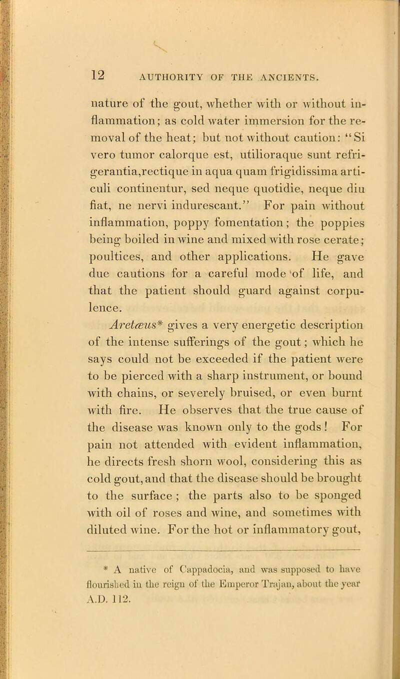 nature of the gout, whether with or without in- flammation ; as cold water immersion for the re- moval of the heat; but not without caution: Si vero tumor calorque est, utilioraque sunt refri- gerantia,rectique in aqua quam frigidissima arti- culi continentur, sed neque quotidie, neque diu fiat, ne nervi indurescant, For pain without inflammation, poppy fomentation; the poppies being boiled in wine and mixed with rose cerate; poultices, and other applications. He gave due cautions for a careful mode of life, and that the patient should guard against corpu- lence. Ai^etfBUS* gives a very energetic description of the intense sufferings of the gout; which he says could not be exceeded if the patient were to be pierced with a sharp instrument, or bound with chains, or severely bruised, or even burnt with fire. He observes that the true cause of the disease was known only to the gods! For pain not attended with evident inflammation, he directs fresh shorn wool, considering this as cold gout, and that the disease should be brought to the surface ; the parts also to be sponged with oil of roses and wine, and sometimes with diluted wine. For the hot or inflammatory gout, * A native of Cappadocia, and was supposed to have flourislied iu tlie reigii of the Emperor Trajau, about the yeai* A.D. 112.