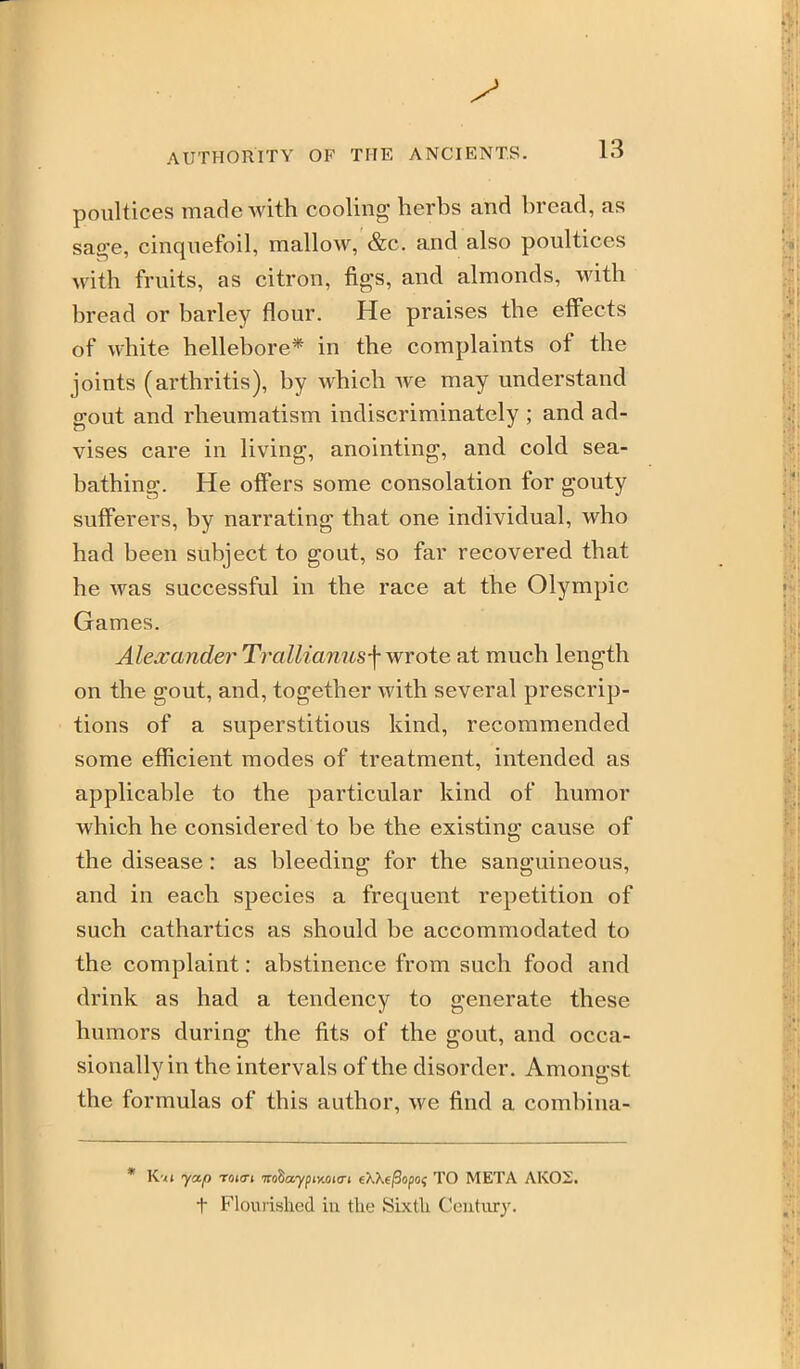 poultices made with cooling herbs and bread, as sage, cinquefoil, mallow, &c. and also poultices with fruits, as citron, figs, and almonds, with bread or barley flour. He praises the effects of white hellebore* in the complaints of the joints (arthritis), by which we may understand gout and rheumatism indiscriminately ; and ad- vises care in living, anointing, and cold sea- bathing. He offers some consolation for gouty sufferers, by narrating that one individual, who had been subject to gout, so far recovered that he was successful in the race at the Olympic Games. Alea:andei'Trallianusj-wrote at much length on the gout, and, together with several prescrip- tions of a superstitious kind, recommended some efficient modes of treatment, intended as applicable to the particular kind of humor which he considered to be the existing cause of the disease: as bleeding for the sanguineous, and in each species a frequent repetition of such cathartics as should be accommodated to the complaint: abstinence from such food and drink as had a tendency to generate these humors during the fits of the gout, and occa- sionally in the intervals of the disorder. Amongst the formulas of this author, we find a combina- * K'/i yap roia-t TroSaypHtoitri eXXejSopo^ TO META AK02. t Flouiished iu the Sixth Century.