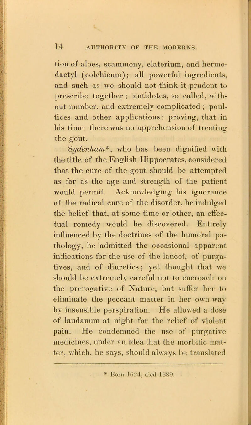 tion of aloes, scammony, elaterium, and hermo- dactyl (colchicum); all powerful ingredients, and such as we should not think it prudent to prescribe together ; antidotes, so called, with- out number, and extremely complicated ; poul- tices and other applications: proving, that in his time there was no apprehension of treating the gout. Sydenham*, who has been dignified with the title of the English Hippocrates, considered that the cure of the gout should be attempted as far as the age and strength of the patient would permit. Acknowledging his ignorance of the radical cure of the disorder, he indulged the belief that, at some time or other, an effec- tual remedy would be discovered. Entirely influenced by the doctrines of the humoral pa- thology, he admitted the occasional apparent indications for the use of the lancet, of purga- tives, and of diuretics; yet thought that we should be extremely careful not to encroach on the prerogative of Nature, but suffer her to eliminate the peccant matter in her own way by insensible perspiration. He allowed a dose of laudanum at night for the relief of violent pain. He condemned the use of purgative medicines, under an idea that the morbific mat- ter, which, he says, should always be translated * Born 1()LM, died KJSi).