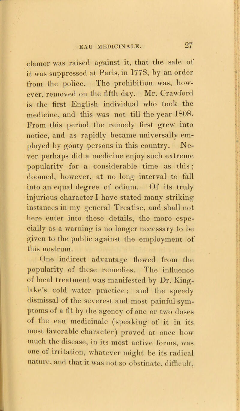 clamor was raised against it, that the sale of it was suppressed at Paris, in 1778, by an order from the police. The prohibition was, how- ever, removed on the fifth day. Mr. Crawford is the first English individual who took the medicine, and this was not till the year 1808. From this period the remedy first grew into notice, and as rapidly became universally em- ployed by gouty persons in this country. Ne- ver perhaps did a medicine enjoy such extreme popularity for a considerable time as this; doomed, however, at no long interval to fall into an equal degree of odium. Of its truly injurious character I have stated many striking instances in my general Treatise, and shall not here enter into these details, the more espe- cially as a warning is no longer necessary to be given to the public against the employment of this nostrum. One indirect advantage flowed from the popularity of these remedies. The influence of local treatment was manifested by Dr. King- lake's cold water practice; and the speedy dismissal of the severest and most painful sym- ptoms of a fit by the agency of one or two doses of the eau medicinale (speaking of it in its most favorable character) proved at once how much the disease, in its most active forms, was one of irritation, whatever might be its radical nature, and that it was not so obstinate, difficult.