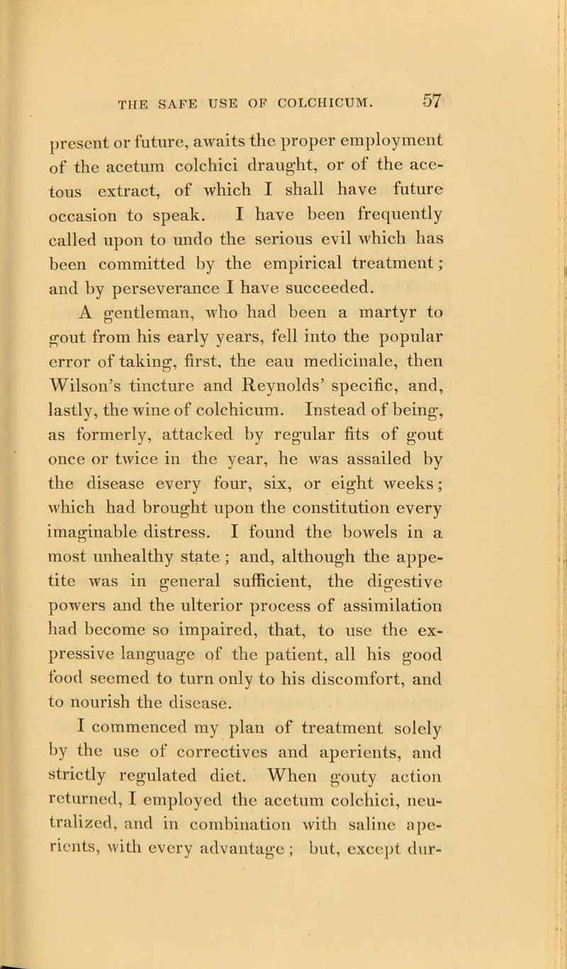 present or future, awaits the proper employment of the acetum colchici draught, or of the ace- tous extract, of which I shall have future occasion to speak. I have been frequently called upon to undo the serious evil which has been committed by the empirical treatment; and by perseverance I have succeeded. A gentleman, who had been a martyr to gout from his early years, fell into the popular error of taking, first, the eau raedicinale, then Wilson's tincture and Reynolds' specific, and, lastly, the wine of colchicum. Instead of being, as formerly, attacked by regular fits of gout once or twice in the year, he was assailed by the disease every four, six, or eight weeks; which had brought upon the constitution every imaginable distress. I found the bowels in a most unhealthy state; and, although the appe- tite was in general sufficient, the digestive powers and the ulterior process of assimilation had become so impaired, that, to use the ex- pressive language of the patient, all his good food seemed to turn only to his discomfort, and to nourish the disease. I commenced my plan of treatment solely by the use of correctives and aperients, and strictly regulated diet. When gouty action returned, I employed the acetum colchici, neu- tralized, and in combination with saline ape- rients, with every advantage ; but, except dur-