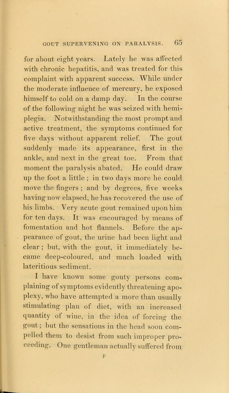 for about eight years. Lately he was affected with chronic hepatitis, and was treated for this complaint with apparent success. While under the moderate influence of mercury, he exposed himself to cold on a damp day. In the course of the followino; niffht he was seized with hemi- plegia. Notwithstanding the most prompt and active treatment, the symptoms continued for five days without apparent relief. The gout suddenly made its appearance, first in the ankle, and next in the great toe. From that moment the paralysis abated. He could draw up the foot a little; in two days more he could move the fingers ; and by degrees, five weeks having now elapsed, he has recovered the use of his limbs. Very acute gout remained upon him for ten days. It was encouraged by means of fomentation and hot flannels. Before the ap- pearance of gout, the urine had been light and clear ; but, with the gout, it immediately be- came deep-coloured, and much loaded with lateritious sediment. I have known some gouty persons com- plaining of symptoms evidently threatening apo- plexy, who have attempted a more than usually stimulating plan of diet, with an increased quantity of wine, in the idea of forcing the gout; but the sensations in the head soon com- pelled them to desist from such improper pro- ceeding. One gentleman actually suifered from F