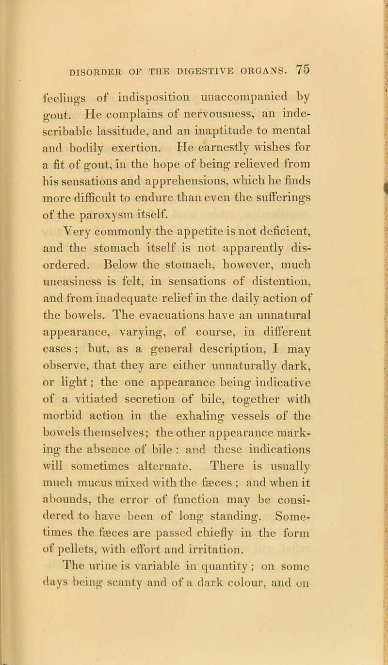 feeling's of indisposition unaccompanied by g-out. He complains of nervousness, an inde- scribable lassitude, and an inaptitude to mental and bodily exertion. He earnestly wishes for a fit of gout, in the hope of being- relieved from his sensations and apprehensions, which he finds more difficult to endure than even the sufferings of the paroxysm itself. Very commonly the appetite is not deficient, and the stomach itself is not apparently dis- ordered. Below the stomach, however, much uneasiness is felt, in sensations of distention, and from inadequate relief in the daily action of the bowels. The evacuations have an unnatural appearance, varying, of course, in different cases; but, as a general description, I may observe, that they are either unnaturally dark, or light; the one appearance being indicative of a vitiated secretion of bile, together with morbid action in the exhaling vessels of the bowels themselves; the other appearance mark- ing the absence of bile : and these indications will sometimes alternate. There is usually much mucus mixed with the faeces ; and when it abounds, the error of function may be consi- dered to have been of long standing. Some- times the faeces are passed chiefly in the form of pellets, with effort and irritation. The urine is variable in quantity ; on some days being scanty and of a dark colour, and on