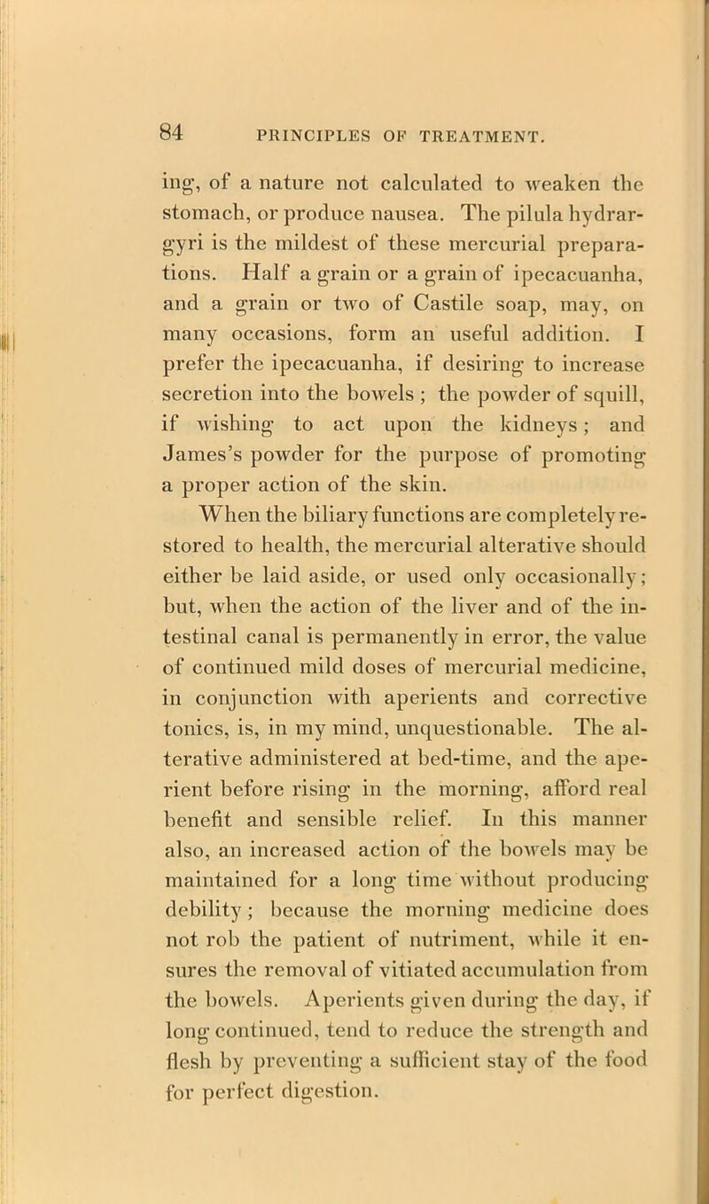 ing, of a nature not calculated to weaken the stomach, or produce nausea. The pilala hydrar- gyri is the mildest of these mercurial prepara- tions. Half a grain or a grain of ipecacuanha, and a grain or two of Castile soap, may, on many occasions, form an useful addition. I prefer the ipecacuanha, if desiring to increase secretion into the bowels ; the powder of squill, if wishing to act upon the kidneys; and James's powder for the purpose of promoting a proper action of the skin. When the biliary functions are completely re- stored to health, the mercurial alterative should either be laid aside, or used only occasionally; but, when the action of the liver and of the in- testinal canal is permanently in error, the value of continued mild doses of mercurial medicine, in conjunction with aperients and corrective tonics, is, in my mind, unquestionable. The al- terative administered at bed-time, and the ape- rient before rising in the morning, afford real benefit and sensible relief. In this manner also, an increased action of the boAvels may be maintained for a long time without producing debility; because the morning medicine does not rob the patient of nutriment, while it en- sures the removal of vitiated accumulation from the bowels. Aperients given during the day, if long continued, tend to reduce the strength and flesh by preventing a sufficient stay of the food for perfect digestion.