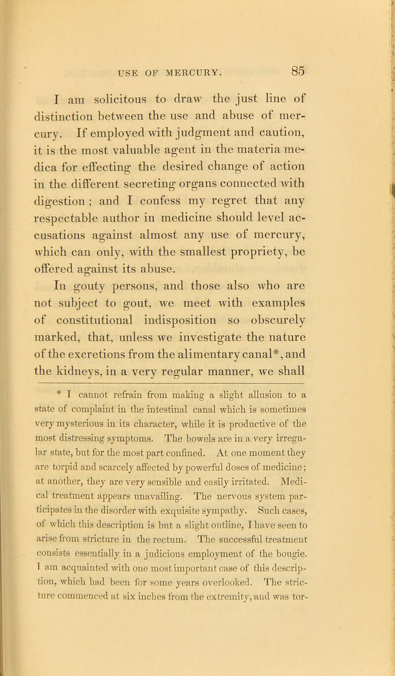 I am solicitous to draw the just line of distinction between the use and abuse of mer- cury. If employed with judgment and caution, it is the most valuable agent in the materia me- dica for effecting the desired change of action in the different secreting organs connected with digestion ; and I confess my regret that any respectable author in medicine should level ac- cusations against almost any use of mercury, which can only, with the smallest propriety, be offered against its abuse. In gouty persons, and those also who are not subject to gout, we meet with examples of constitutional indisposition so obscurely marked, that, unless we investigate the nature of the excretions from the alimentary canal*, and the kidneys, in a very regular manner, we shall * T cannot refrain from making a slight allusion to a state of complaint in the intestinal canal which is sometimes very mysterious in its character, whUe it is productive of the most distressing symptoms. The bowels are in a very irregu- lar state, but for the most part confined. At one moment they are torpid and scarcely affected by powerful doses of medicine; at another, they are very sensible and easily irritated. Medi- cal treatment appears unavailing. The nervous sj'stem par- ticipates iu the disorder with exquisite sympathy. Such cases, of which this description is but a slight outline, I have seen to arise from stricture in the rectum. The successful treatment consists essentially in a judicious employment of the bougie. T am acquainted with one most important case of this descrip- tion, which had been for some years overlooked. The stric- ture commenced at six inches from the extremity, and was tor-