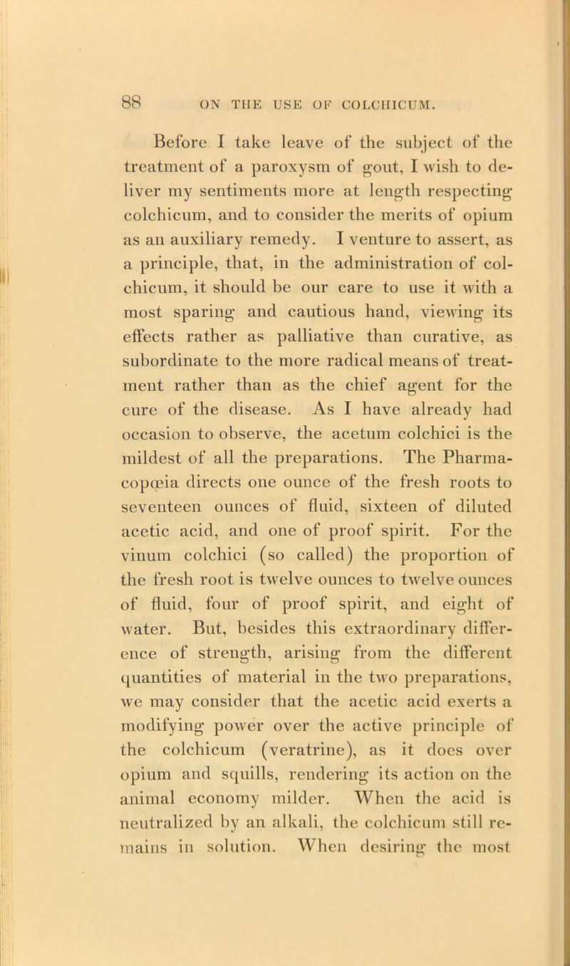 Before I take leave of the subject of the treatment of a paroxysm of gout, I wish to de- liver my sentiments more at length respecting colchicum, and to consider the merits of opium as an auxiliary remedy. I venture to assert, as a principle, that, in the administration of col- chicum, it should be our care to use it with a most sparing and cautious hand, viewing its effects rather as palliative than curative, as subordinate to the more radical means of treat- ment rather than as the chief agent for the cure of the disease. As I have already had occasion to observe, the acetum colchici is the mildest of all the preparations. The Pharma- copoeia directs one ounce of the fresh roots to seventeen ounces of fluid, sixteen of diluted acetic acid, and one of proof spirit. For the vinum colchici (so called) the proportion of the fresh root is twelve ounces to twelve ounces of fluid, four of proof spirit, and eight of water. But, besides this extraordinary differ- ence of strength, arising from the different quantities of material in the two preparations, we may consider that the acetic acid exerts a modifying power over the active principle of the colchicum (veratrine), as it does over opium and squills, rendering its action on the animal economy milder. When the acid is neutralized by an alkali, the colchicum still re- mains in solution. When desiring the most