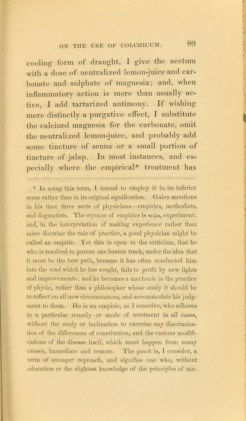 cooling form of draught, I give the acetum with a dose of neutralized lemon-juice and car- bonate and sulphate of magnesia; and, when inflammatory action is more than usually ac- tive, I add tartarized antimony. If wishing more distinctly a purgative effect, I substitute the calcined magnesia for the carbonate, omit the neutralized lemon-juice, and probably add some tincture of senna or a small portion of tincture of jalap. In most instances, and es- pecially where the empirical* treatment has * In using this term, I intend to employ it in its inferior sense rather than in its origiaal sigmfication. Galen mentions in his time three sects of physicians—empirics, methodists, and dogmatists. The etymon of empirics is mipa, experiment; and, in the interpretation of making experience rather than mere doctrine the rule of practice, a good physician might be called an empiric. Yet this is open to the criticism, that he who is resolved to pursue one beaten track, under the idea that it must be the best path, because it has often conducted him into the road which he has sought, fails to profit by new lights and improvements; and he becomes a mechanic in the practice of physic, rather than a philosopher whose study it should be to reflect on all new circumstances, and accommodate his judg- ment to them. He is an empiric, as I conceive, who adheres to a particular remedy or mode of treatment in all cases, without the study or inclination to exercise any discrimina- tion of the differences of constitution, and the various modifi- cations of the disease itself, wliich must happen from many causes, immediate and remote. The quack is, I consider, a term of stronger reproach, and signifies one who, without ediication or the slightest knowledge of the principles of me-