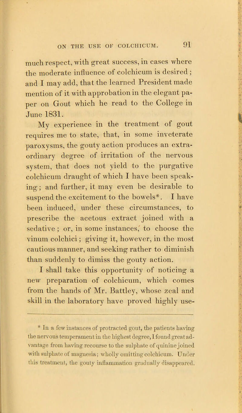 much respect, with great success, in cases where the moderate influence of colchicum is desired ; and I may add, that the learned President made mention of it with approbation in the elegant pa- per on Gout which he read to the College in June 1831. My experience in the treatment of gout requires me to state, that, in some inveterate paroxysms, the gouty action produces an extra- ordinary degree of irritation of the nervous system, that does not yield to the purgative colchicum draught of which I have been speak- ing ; and further, it may even be desirable to suspend the excitement to the bowels*. I have been induced, under these circumstances, to prescribe the acetous extract joined with a sedative ; or, in some instances,' to choose the vinum colchici; giving it, however, in the most cautious manner, and seeking rather to diminish than suddenly to dimiss the gouty action. I shall take this opportunity of noticing a new preparation of colchicum, which comes from the hands of Mr. Battley, whose zeal and skill in the laboratory have proved highly use- * In a few instances of protracted gout, the patients having the nervous temperament ui the highest degree, I found great ad- vantage from having recourse to the sulphate of quinine joined with sulphate of magnesia; wholly omitting colchicum. Under this treatment, the gouty inllammation gradually disappeared.