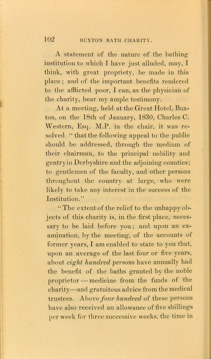 A statement of the nature of the bathing institution to which I have just alluded, may, I think, with great propriety, be made in this place; and of the important benefits rendered to the afflicted poor, I can, as the physician of the charity, bear my ample testimony. At a meeting, held at the Great Hotel, Bux- ton, on the 18th of January, 1830, Charles C. Western, Esq. M.P. in the chair, it was re- solved  that the following appeal to the public should be addressed, through the medium of their chairman, to the principal nobility and gentry in Derbyshire and the adjoining counties; to gentlemen of the faculty, and other persons throughout the country at large, who Avere likely to take any interest in the success of the Institution.  The extent of the relief to the unhappy ob- jects of this charity is, in the first place, neces- sary to be laid before you; and upon an ex- amination, by the meeting, of the accounts of former years, I am enabled to state to you that, upon an average of the last four or five years, about eight hundred persons have annually had the benefit of the baths granted by the noble proprietor — medicine from the funds of the charity—and gratuitous advice from the medical trustees. Above four hundred of these persons have also received an allowance of five shillings per week for three successive weeks, the time in