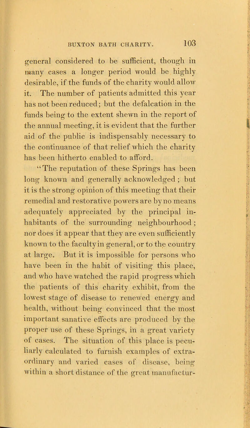 general considered to be sufficient, thou«'h in many cases a longer period would be highly desirable, if the funds of the charity would allow it. The number of patients admitted this year has not been reduced; but the defalcation in the funds being to the extent shewn in the report of the annual meeting, it is evident that the further aid of the public is indispensably necessary to the continuance of that relief which the charity has been hitherto enabled to afford. The reputation of these Springs has been long known and generally acknowledged; but it is the strong opinion of this meeting that their remedial and restorative powers are by no means adequately appreciated by the principal in- habitants of the surrounding neighbourhood ; nor does it appear that they are even sufficiently known to the faculty in general, or to the country at large. But it is impossible for persons who have been in the habit of visiting this place, and who have watched the rapid progress which the patients of this charity exhibit, from the lowest stage of disease to renewed energy and health, without being convinced that the most important sanative eflTects are produced by the proper use of these Springs, in a great variety of cases. The situation of this place is pecu- liarly calculated to furnish examples of extra- ordinary and varied cases of disease, being within a short distance of the great manufactur-