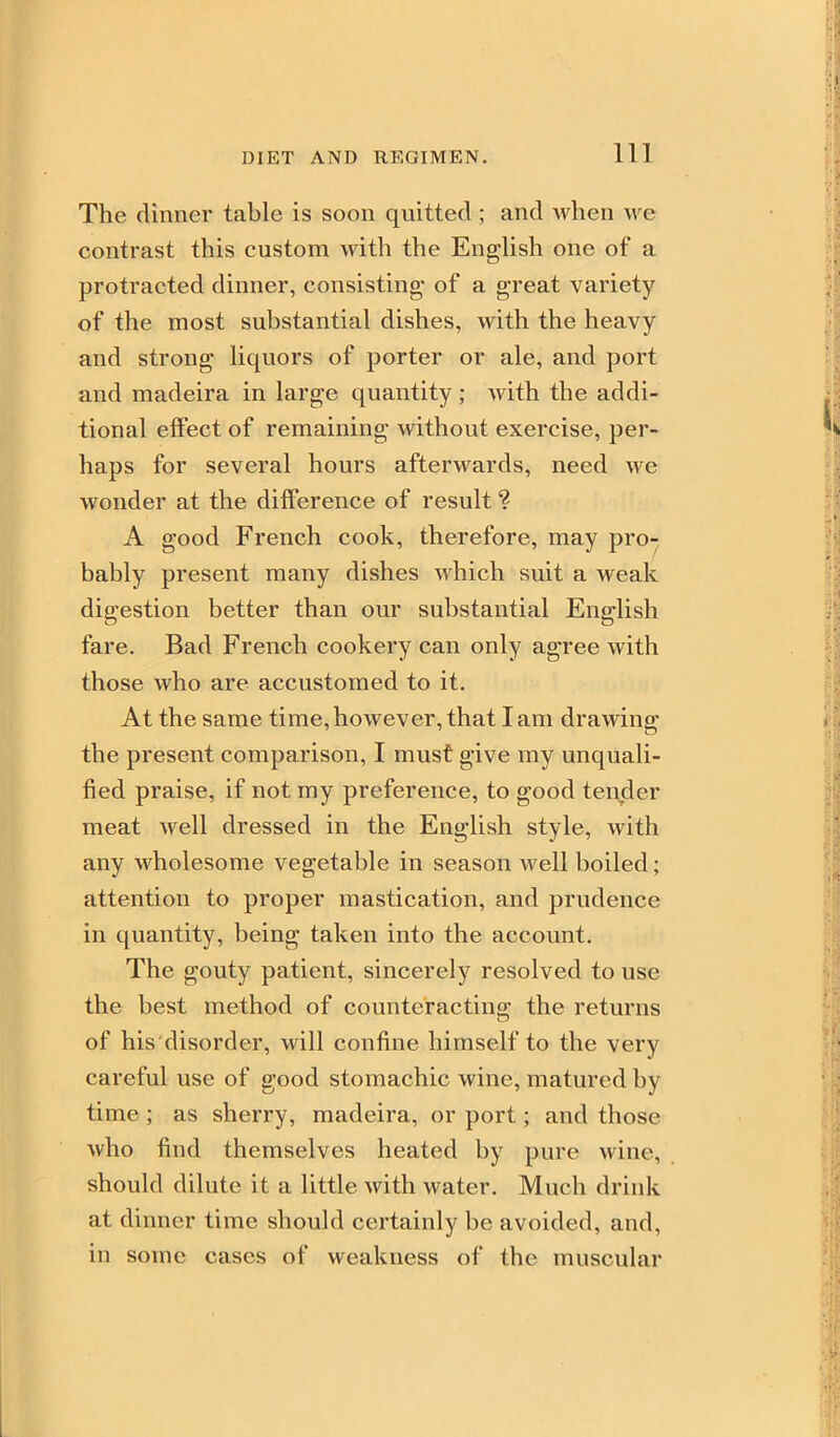 The dinner table is soon quitted ; and when we contrast this custom with the English one of a protracted dinner, consisting of a great variety of the most substantial dishes, with the heavy and strong liquors of porter or ale, and port and madeira in large quantity; with the addi- tional effect of remaining without exercise, per- haps for several hours afterwards, need we wonder at the difference of result ? A good French cook, therefore, may pro- bably present many dishes which suit a weak digestion better than our substantial English fare. Bad French cookery can only agree with those who are accustomed to it. At the same time,however, that lam drawing the present comparison, I must give my unquah- fied praise, if not my preference, to good tender meat well dressed in the English style, with any wholesome vegetable in season well boiled; attention to proper mastication, and prudence in quantity, being taken into the account. The gouty patient, sincerely resolved to use the best method of counteracting the returns of his'disorder, will confine himself to the very careful use of good stomachic wine, matured by time ; as sherry, madeira, or port; and those who find themselves heated by pure wine, should dilute it a little with water. Much drink at dinner time should certainly be avoided, and, in some cases of weakness of the muscular