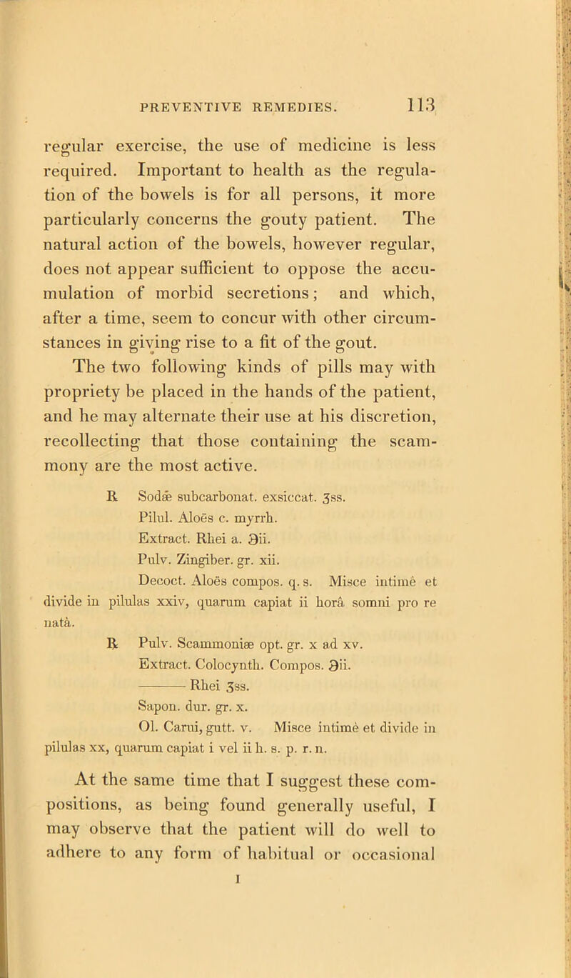 regular exercise, the use of medicine is less required. Important to health as the regula- tion of the bowels is for all persons, it more particularly concerns the gouty patient. The natural action of the bowels, however regular, does not appear sufficient to oppose the accu- mulation of morbid secretions; and which, after a time, seem to concur with other circum- stances in giving rise to a fit of the gout. The two following kinds of pills may with propriety be placed in the hands of the patient, and he may alternate their use at his discretion, recollecting that those containing the scam- mony are the most active. R Sodffi subcarbonat. exsiccat. 3ss. Pihil. Aloes c. myrrh. Extract. Rhei a. 9u. Pulv. Zingiber, gr. xii. Decoct. Aloes compos, q. s. Misce intime et divide in pilulas xxiv, quarum capiat ii hora somni pro re uata. R Pulv. Scammonise opt. gr. x ad xv. Extract. Colocynth. Compos. 3ii. Rhei 3ss. Sapon. dur. gr. x. Ol. Carui, gutt. v. Misce intime et divide in pilulas XX, quarum capiat i vel ii h. s. p. r. n. At the same time that I suggest these com- positions, as being found generally useful, I may observe that the patient will do well to adhere to any form of habitual or occasional I