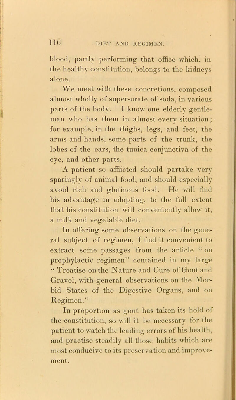 blood, partly performing that office which, in the healthy constitution, belongs to the kidneys alone. We meet with these concretions, composed almost wholly of super-urate of soda, in various parts of the body. I know one elderly gentle- man who has them in almost every situation; for example, in the thighs, legs, and feet, the arms and hands, some parts of the trunk, the lobes of the ears, the tunica conjunctiva of the eye, and other parts. A patient so afflicted should partake very sparingly of animal food, and should especially avoid rich and glutinous food. He will find his advantage in adopting, to the full extent that his constitution will conveniently allow it, a milk and vegetable diet. In offerino; some observations on the gene- ral subject of regimen, I find it convenient to extract some passages from the article  on prophylactic regimen contained in my large  Treatise on the Nature and Cure of Gout and Gravel, with general observations on the Mor- bid States of the Digestive Organs, and on Regimen. In proportion as gout has taken its hold of the constitution, so will it be necessary for the patient to watch the leading errors of his health, and practise steadily all those habits which are most conducive to its preservation and improve- ment.