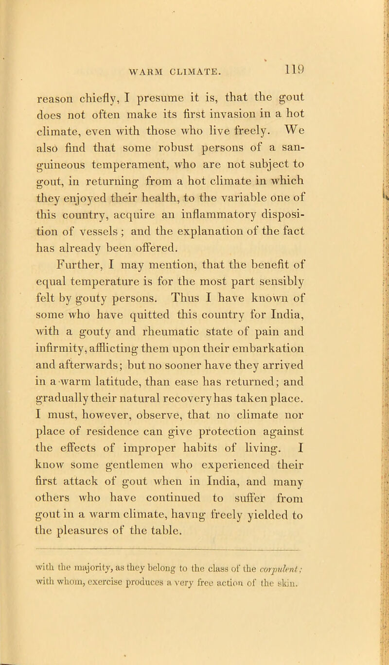 WARM CLIMATE. reason chiefly, I presume it is, that the gout does not often make its first invasion in a hot climate, even with those who live freely. We also find that some robust persons of a san- guineous temperament, who are not subject to gout, in returning from a hot climate in which they enjoyed their health, to the variable one of this country, acquire an inflammatory disposi- tion of vessels ; and the explanation of the fact has already been olFered. Further, I may mention, that the benefit of equal temperature is for the most part sensibly felt by gouty persons. Thus I have known of some who have quitted this country for India, with a gouty and rheumatic state of pain and infirmity, afflicting them upon their embarkation and afterwards; but no sooner have they arrived in a warm latitude, than ease has returned; and gradually their natural recovery has taken place. I must, however, observe, that no climate nor place of residence can give protection against the effects of improper habits of living. I know some gentlemen who experienced their first attack of gout when in India, and many others who have continued to suffer from gout in a warm climate, havng freely yielded to the pleasures of the table. with the majority, as they belong to the class of the corpulent; with whom, exercise produces a very free action of the skin.