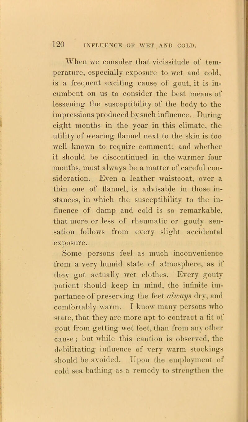 When we consider that vicissitude of tem- perature, especially exposure to wet and cold, is a frequent exciting cause of gout, it is in- cumbent on us to consider the best means of lessening the susceptibility of the body to the impressions produced by such influence. During eight months in the year in this climate, the utility of wearing flannel next to the skin is too well known to require comment; and whether it should be discontinued in the warmer four months, must always be a matter of careful con- sideration. . Even a leather waistcoat, over a thin one of flannel, is advisable in those in- stances, in which the susceptibility to the in- fluence of damp and cold is so remarkable, that more or less of rheumatic or gouty sen- sation follows from every slight accidental exposure. Some persons feel as much inconvenience from a very humid state of atmosphere, as if they got actually wet clothes. Every gouty patient should keep in mind, the infinite im- portance of preserving the feet always dry, and comfortably warm. I know many persons who state, that they are more apt to contract a fit of gout from getting wet feet, than from any other cause; but while this caution is observed, the debilitating influence of very warm stockings should be avoided. Upon the employment of cold sea bathing as a remedy to strengthen the
