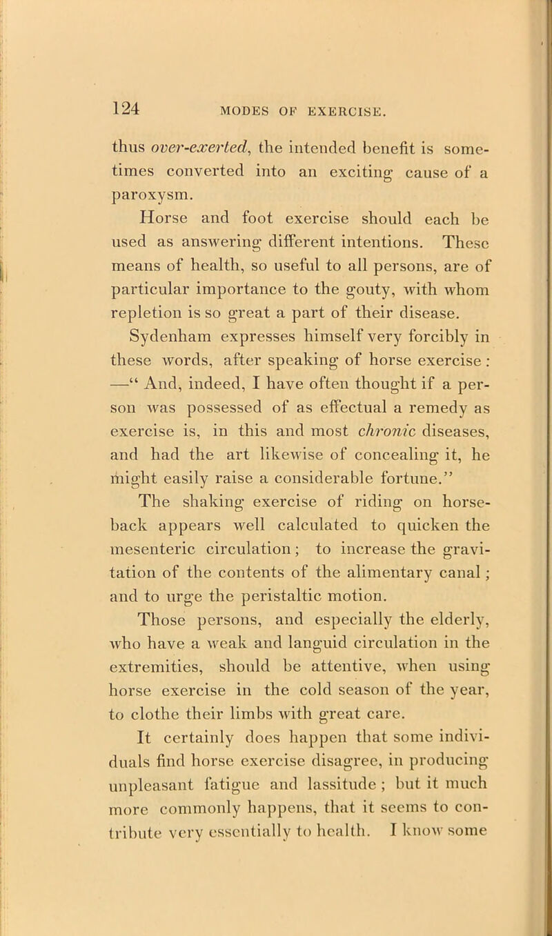 thus over-exerted, the intended benefit is some- times converted into an exciting cause of a paroxysm. Horse and foot exercise should each be used as answering different intentions. These means of health, so useful to all persons, are of particular importance to the gouty, with whom repletion is so great a part of their disease. Sydenham expresses himself very forcibly in these words, after speaking of horse exercise : — And, indeed, I have often thought if a per- son was possessed of as effectual a remedy as exercise is, in this and most chronic diseases, and had the art likewise of concealing it, he might easily raise a considerable fortune. The shakins: exercise of ridinar on horse- back appears well calculated to quicken the mesenteric circulation ; to increase the gravi- tation of the contents of the alimentary canal; and to urge the peristaltic motion. Those persons, and especially the elderly, who have a weak and languid circulation in the extremities, should be attentive, when using horse exercise in the cold season of the year, to clothe their limbs with great care. It certainly does happen that some indivi- duals find horse exercise disagree, in producing unpleasant fatigue and lassitude ; but it much more commonly happens, that it seems to con- tribute very essentially to health. I know some