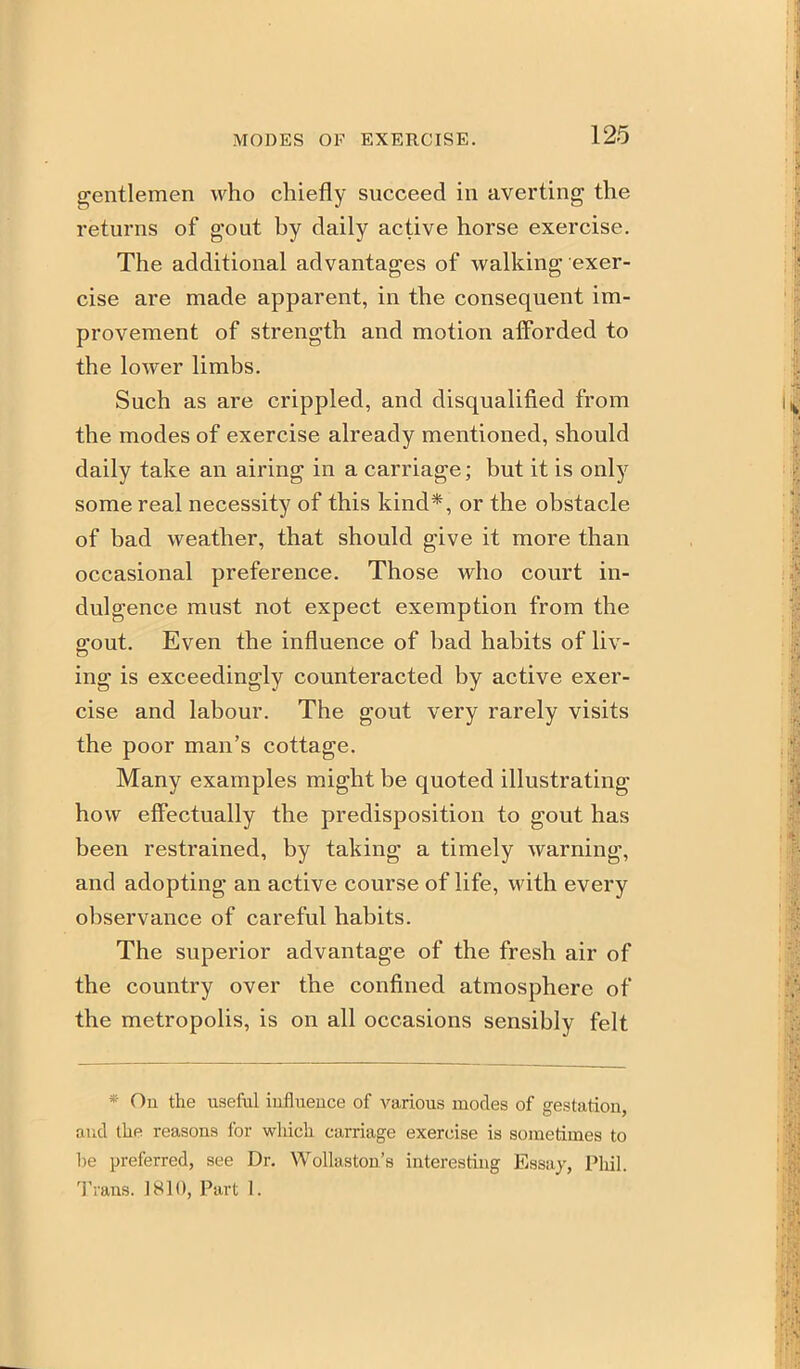 gentlemen who chiefly succeed in averting the returns of gout by daily active horse exercise. The additional advantages of walking exer- cise are made apparent, in the consequent im- provement of strength and motion afforded to the lower limbs. Such as are crippled, and disqualified from the modes of exercise already mentioned, should daily take an airing in a carriage; but it is only some real necessity of this kind*, or the obstacle of bad weather, that should give it more than occasional preference. Those who court in- dulgence must not expect exemption from the gout. Even the influence of bad habits of liv- ing is exceedingly counteracted by active exer- cise and labour. The gout very rarely visits the poor man's cottage. Many examples might be quoted illustrating how eff'ectually the predisposition to gout has been restrained, by taking a timely warning, and adopting an active course of life, with every observance of careful habits. The superior advantage of the fresh air of the country over the confined atmosphere of the metropolis, is on all occasions sensibly felt * On the useful influence of various modes of gestation, and the reasons for which carriage exercise is sometimes to be preferred, see Dr. Wollaston's interesting Essay, Pliil. Trans. 1810, Part 1.