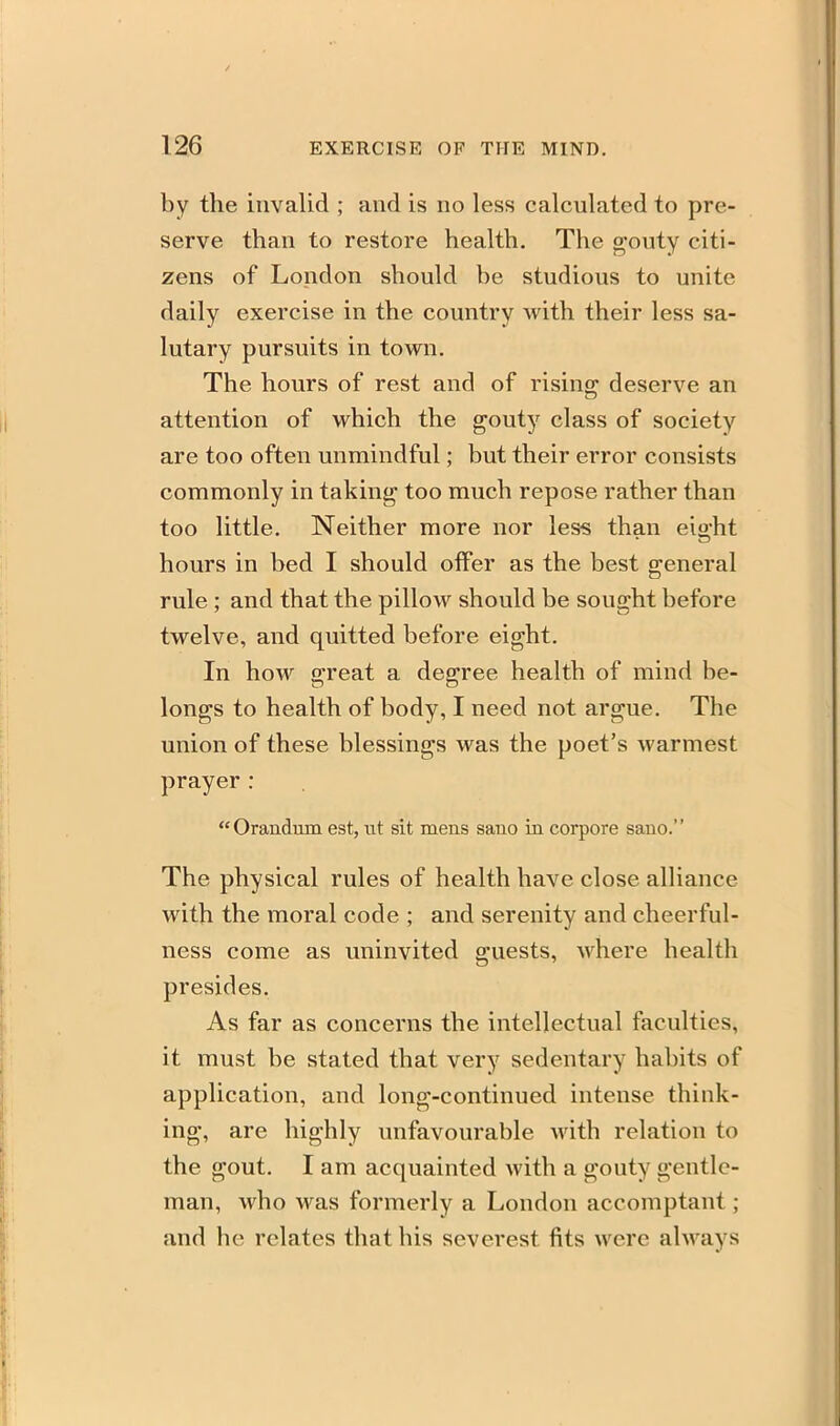 by the invalid ; and is no less calculated to pre- serve than to restore health. The gouty citi- zens of London should be studious to unite daily exercise in the country with their less sa- lutary pursuits in town. The hours of rest and of rising deserve an attention of which the gouty class of society are too often unmindful; but their error consists commonly in taking too much repose rather than too little. Neither more nor less than eight hours in bed I should offer as the best general rule ; and that the pillow should be sought before twelve, and quitted before eight. In how great a degree health of mind be- longs to health of body, I need not argue. The union of these blessings was the poet's warmest prayer : Orandum est, ut sit mens sano in corpore sano. The physical rules of health have close alliance with the moral code ; and serenity and cheerful- ness come as uninvited guests, where health presides. As far as concerns the intellectual faculties, it must be stated that very sedentary habits of application, and long-continued intense think- ing, are highly unfavourable with relation to the gout. I am acquainted with a gouty gentle- man, who was formerly a London accomptant ; and he relates that his severest fits were ahvays