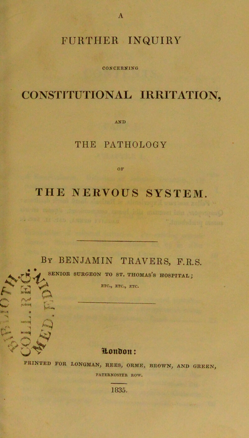 A FURTHER INQUIRY CONCERNING CONSTITUTIONAL IRRITATION, AND THE PATHOLOGY THE NERVOUS SYSTEM. By BENJAMIN TRAVERS, F.R.S. • • ^ “ < rjr1 £) SENIOR 8URGEON TO ST. THOMAS’S HOSPITAL; ETC., ETC., ETC. f'**- w r-„ V* 1 V* *>-) •a iN O- ?ionBon: PRINTED FOR LONGMAN, REES, ORME, BROWN, AND GREEN, PATERNOSTER ROW. 1835.