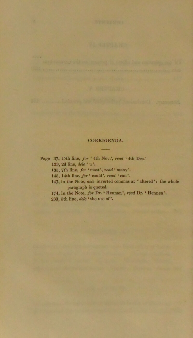 CORRIGENDA. Page 37, 15th line, for ' 4th Nov.’, read 4 4th Dec.’ 133, 2d line, dele 4 u\ 135, 7th line, for 4 most’, read 4 many’. 145, 14th line, for 4 could’, read ‘can’. 147, in the Note, dele inverted commas at 4 altered ’: the whole paragraph is quoted. 174, in the Note, for Dr.4 Hennan’, read Dr.4 Hennen ’. 233, 5th line, dele 4the use of’.