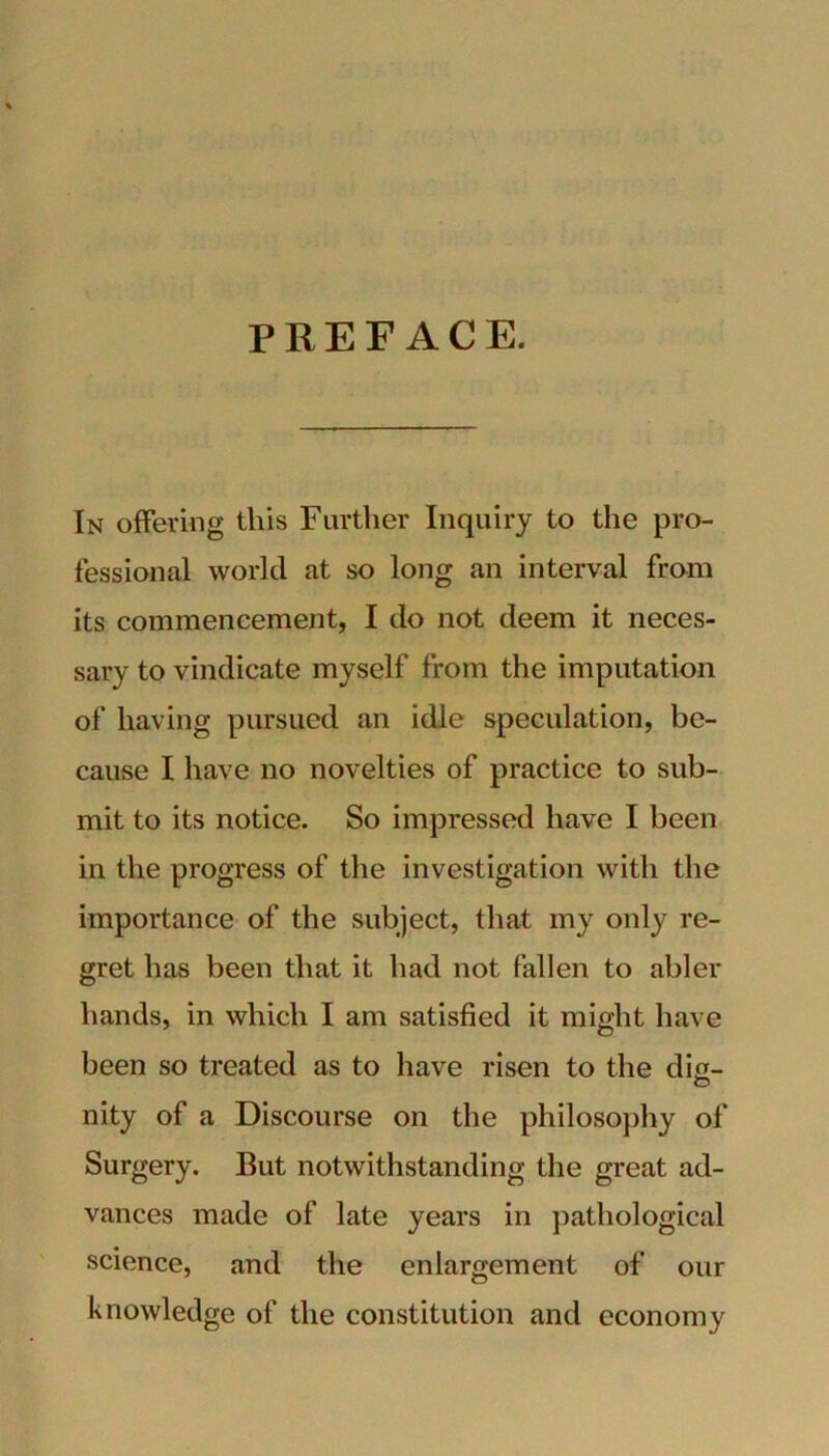 PREFACE. In offering this Further Inquiry to the pro- fessional world at so long an interval from its commencement, I do not deem it neces- sary to vindicate myself from the imputation of having pursued an idle speculation, be- cause I have no novelties of practice to sub- mit to its notice. So impressed have I been in the progress of the investigation with the importance of the subject, that my only re- gret has been that it had not fallen to abler hands, in which I am satisfied it might have been so treated as to have risen to the die- nity of a Discourse on the philosophy of Surgery. But notwithstanding the great ad- vances made of late years in pathological science, and the enlargement of our knowledge of the constitution and economy