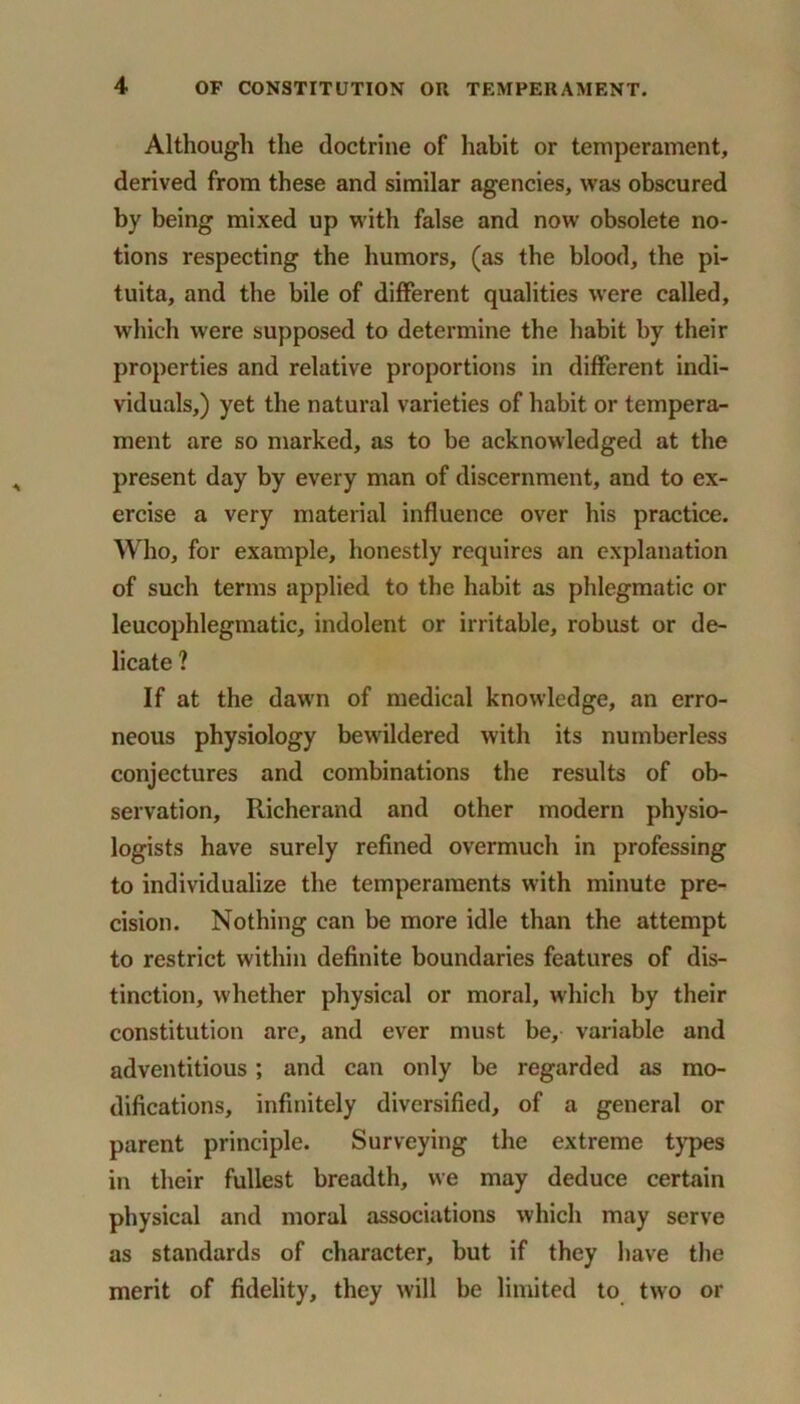 Although the doctrine of habit or temperament, derived from these and similar agencies, was obscured by being mixed up with false and now obsolete no- tions respecting the humors, (as the blood, the pi- tuita, and the bile of different qualities were called, which were supposed to determine the habit by their properties and relative proportions in different indi- viduals,) yet the natural varieties of habit or tempera- ment are so marked, as to be acknowledged at the present day by every man of discernment, and to ex- ercise a very material influence over his practice. Who, for example, honestly requires an explanation of such terms applied to the habit as phlegmatic or leucophlegmatic, indolent or irritable, robust or de- licate ? If at the dawn of medical knowledge, an erro- neous physiology bewildered with its numberless conjectures and combinations the results of ob- servation, Richerand and other modern physio- logists have surely refined overmuch in professing to individualize the temperaments with minute pre- cision. Nothing can be more idle than the attempt to restrict within definite boundaries features of dis- tinction, whether physical or moral, which by their constitution are, and ever must be, variable and adventitious; and can only be regarded as mo- difications, infinitely diversified, of a general or parent principle. Surveying the extreme types in their fullest breadth, we may deduce certain physical and moral associations which may serve as standards of character, but if they have the merit of fidelity, they will be limited to two or