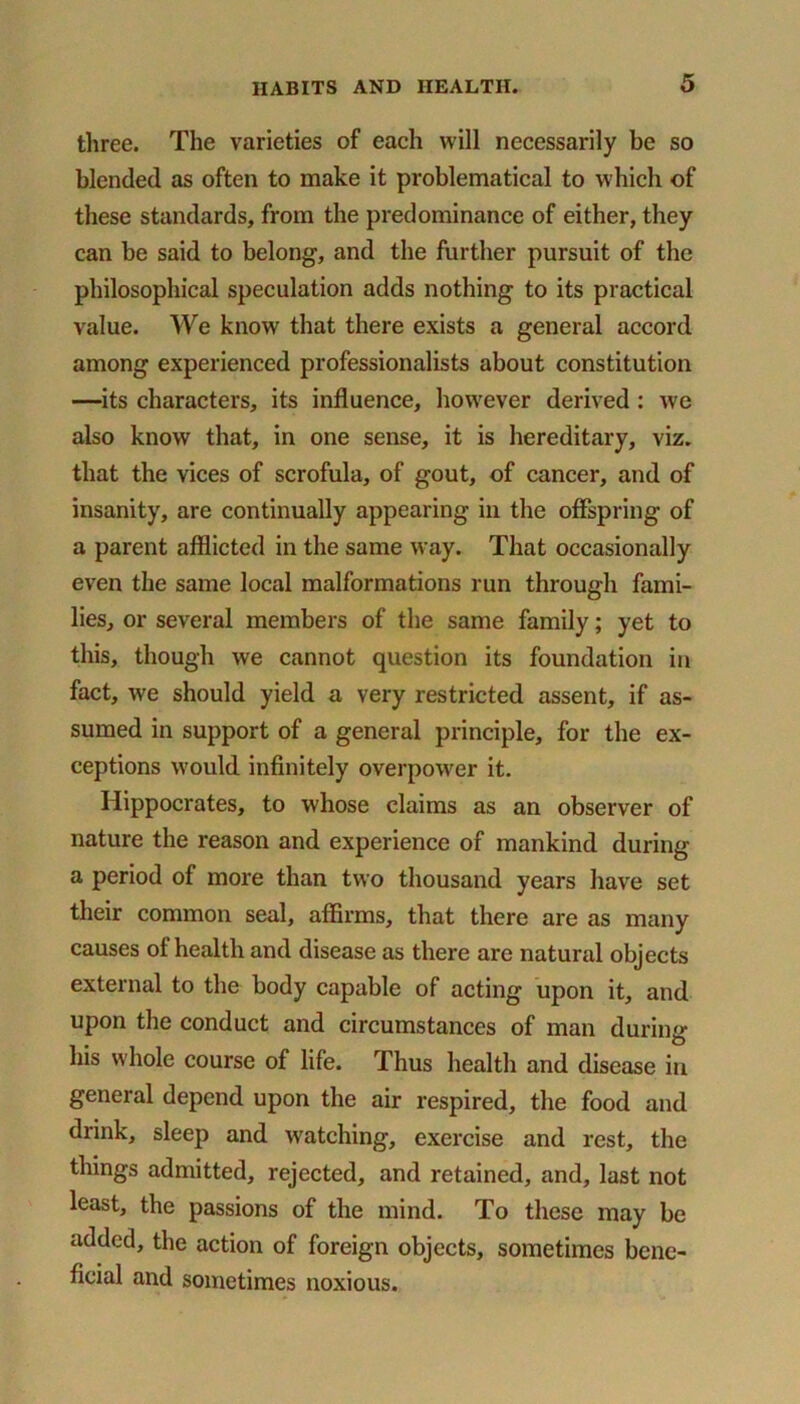 three. The varieties of each will necessarily be so blended as often to make it problematical to which of these standards, from the predominance of either, they can be said to belong, and the further pursuit of the philosophical speculation adds nothing to its practical value. We know that there exists a general accord among experienced professionalists about constitution —its characters, its influence, however derived : we also know that, in one sense, it is hereditary, viz. that the vices of scrofula, of gout, of cancer, and of insanity, are continually appearing in the offspring of a parent afflicted in the same way. That occasionally even the same local malformations run through fami- lies, or several members of the same family; yet to this, though we cannot question its foundation in fact, we should yield a very restricted assent, if as- sumed in support of a general principle, for the ex- ceptions would infinitely overpower it. Hippocrates, to whose claims as an observer of nature the reason and experience of mankind during a period of more than two thousand years have set their common seal, affirms, that there are as many causes of health and disease as there are natural objects external to the body capable of acting upon it, and upon the conduct and circumstances of man durintr O his whole course of life. Thus health and disease in general depend upon the air respired, the food and drink, sleep and watching, exercise and rest, the things admitted, rejected, and retained, and, last not least, the passions of the mind. To these may be added, the action of foreign objects, sometimes bene- ficial and sometimes noxious.