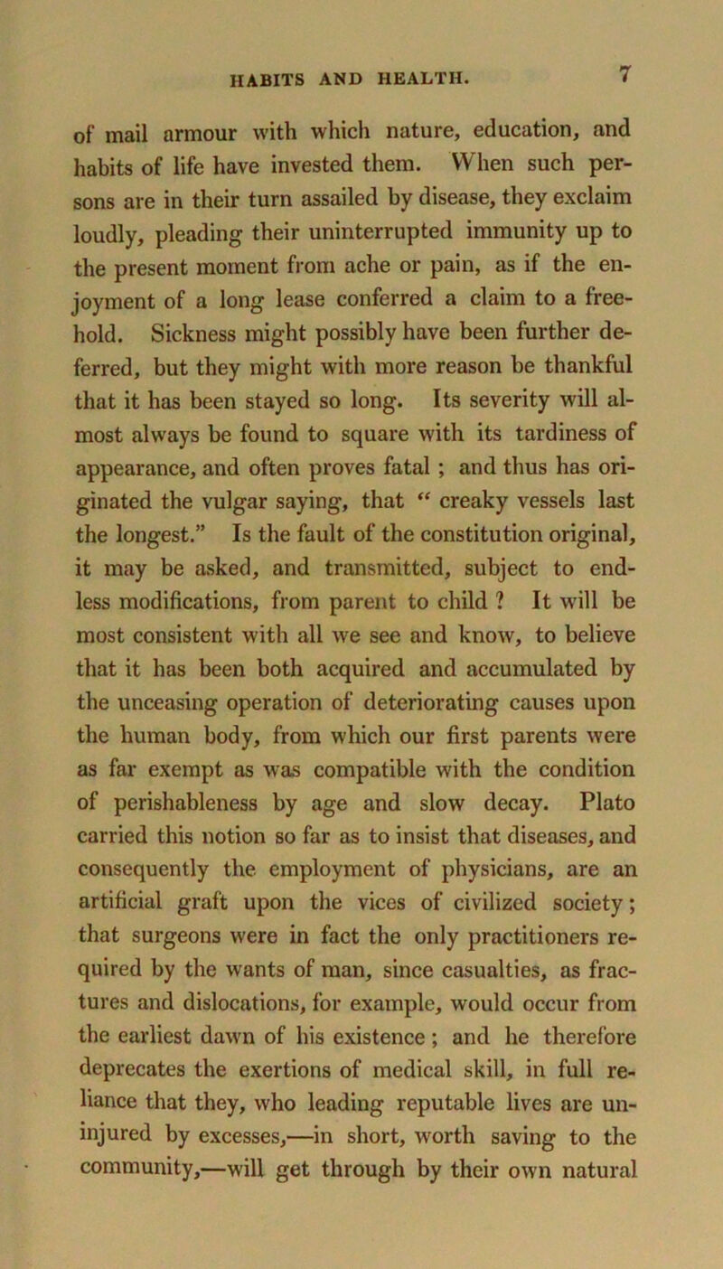 of mail armour with which nature, education, and habits of life have invested them. When such per- sons are in their turn assailed by disease, they exclaim loudly, pleading their uninterrupted immunity up to the present moment from ache or pain, as if the en- joyment of a long lease conferred a claim to a free- hold. Sickness might possibly have been further de- ferred, but they might with more reason be thankful that it has been stayed so long. Its severity wall al- most always be found to square with its tardiness of appearance, and often proves fatal ; and thus has ori- ginated the vulgar saying, that “ creaky vessels last the longest.” Is the fault of the constitution original, it may be asked, and transmitted, subject to end- less modifications, from parent to child ? It will be most consistent with all we see and know, to believe that it has been both acquired and accumulated by the unceasing operation of deteriorating causes upon the human body, from which our first parents were as far exempt as was compatible with the condition of perishableness by age and slow decay. Plato carried this notion so far as to insist that diseases, and consequently the employment of physicians, are an artificial graft upon the vices of civilized society; that surgeons were in fact the only practitioners re- quired by the wants of man, since casualties, as frac- tures and dislocations, for example, would occur from the earliest dawn of his existence ; and he therefore deprecates the exertions of medical skill, in full re- liance that they, who leading reputable lives are un- injured by excesses,—in short, worth saving to the community,—will get through by their own natural