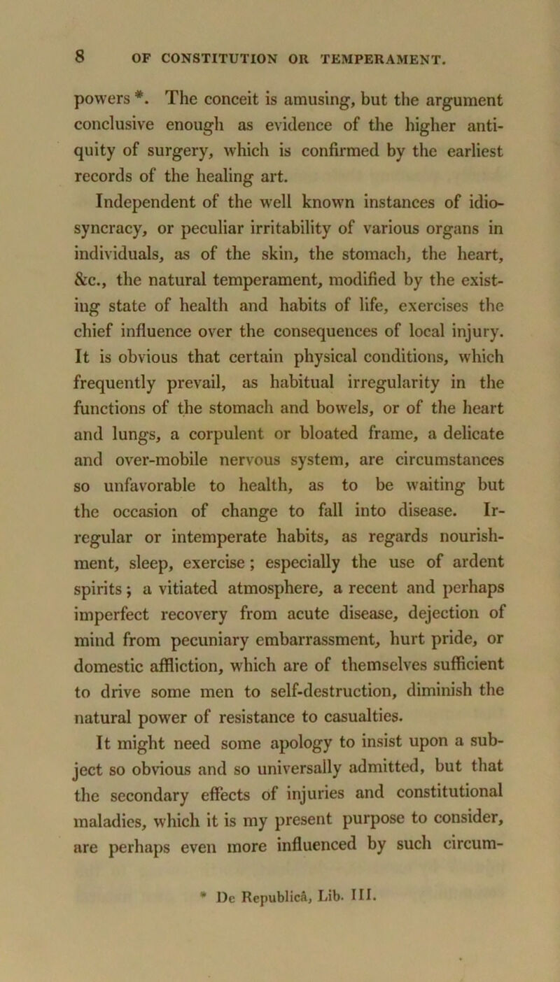 powers *. The conceit is amusing, but the argument conclusive enough as evidence of the higher anti- quity of surgery, which is confirmed by the earliest records of the healing art. Independent of the well known instances of idio- syncracy, or peculiar irritability of various organs in individuals, as of the skin, the stomach, the heart, &c., the natural temperament, modified by the exist- ing state of health and habits of life, exercises the chief influence over the consequences of local injury. It is obvious that certain physical conditions, which frequently prevail, as habitual irregularity in the functions of the stomach and bowels, or of the heart and lungs, a corpulent or bloated frame, a delicate and over-mobile nervous system, are circumstances so unfavorable to health, as to be waiting but the occasion of change to fall into disease. Ir- regular or intemperate habits, as regards nourish- ment, sleep, exercise; especially the use of ardent spirits; a vitiated atmosphere, a recent and perhaps imperfect recovery from acute disease, dejection of mind from pecuniary embarrassment, hurt pride, or domestic affliction, which are of themselves sufficient to drive some men to self-destruction, diminish the natural power of resistance to casualties. It might need some apology to insist upon a sub- ject so obvious and so universally admitted, but that the secondary effects of injuries and constitutional maladies, which it is my present purpose to consider, are perhaps even more influenced by such circum- * De Republica, Lib. III.