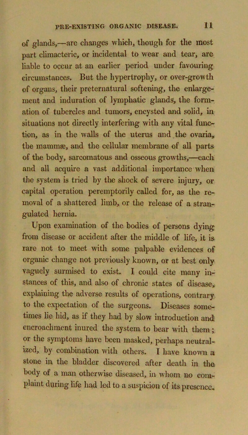 of glands,—arc changes which, though for the most part climacteric, or incidental to wear and tear, are liable to occur at an earlier period under favouring circumstances. But the hypertrophy, or over-growth of organs, their preternatural softening, the enlarge- ment and induration of lymphatic glands, the form- ation of tubercles and tumors, encysted and solid, in situations not directly interfering with any vital func- tion, as in the walls of the uterus and the ovaria, the mammas, and the cellular membrane of all parts of the body, sarcomatous and osseous growths,—each and all acquire a vast additional importance when the system is tried by the shock of severe injury, or capital operation peremptorily called for, as the re- moval of a shattered limb, or the release of a stran- gulated hernia. Upon examination of the bodies of persons dying from disease or accident after the middle of life, it is rare not to meet with some palpable evidences of organic change not previously known, or at best only vaguely surmised to exist. I could cite many in- stances of this, and also of chronic states of disease, explaining the adverse results of operations, contrary to the expectation of the surgeons. Diseases some- times lie hid, as if they had by slow introduction and encroachment inured the system to bear with them; or the symptoms have been masked, perhaps neutral- ized, by combination with others. I have known a stone in the bladder discovered after death in the body of a man otherwise diseased, in whom no com- plaint during life had led to a suspicion of its presence.